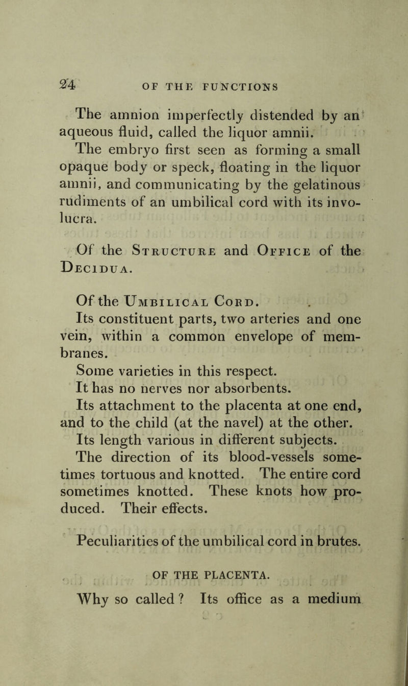 OF THE FUNCTIONS The amnion imperfectly distended by an aqueous fluid, called the liquor amnii. The embryo first seen as forming a small opaque body or speck, floating in the liquor amnii, and communicating by the gelatinous rudiments of an umbilical cord with its invo- lucra. Of the Structure and Office of the Decidua. Of the Umbilical Cord. Its constituent parts, two arteries and one vein, within a common envelope of mem- branes. Some varieties in this respect. It has no nerves nor absorbents. Its attachment to the placenta at one end, and to the child (at the navel) at the other. Its length various in different subjects. The direction of its blood-vessels some- times tortuous and knotted. The entire cord sometimes knotted. These knots how pro- duced. Their effects. Peculiarities of the umbilical cord in brutes. OF THE PLACENTA. Why so called ? Its office as a medium