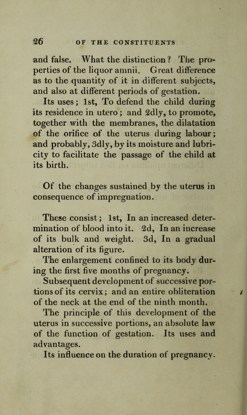 and false. What the distinction ? The pro- perties of the liquor amnii. Great difference as to the quantity of it in different subjects, and also at different periods of gestation. Its uses; 1st, To defend the child during its residence in utero; and 2dly, to promote, together with the membranes, the dilatation of the orifice of the uterus during labour; and probably, 3dly, by its moisture and lubri- city to facilitate the passage of the child at its birth. Of the changes sustained by the uterus in consequence of impregnation. These consist; 1st, In an increased deter- mination of blood into it. 2d, In an increase of its bulk and weight. 3d, In a gradual alteration of its figure. The enlargement confined to its body dur- ing the first five months of pregnancy. Subsequent development of successive por- tions of its cervix; and an entire obliteration of the neck at the end of the ninth month. The principle of this development of the uterus in successive portions, an absolute law of the function of gestation. Its uses and advantages. Its influence on the duration of pregnancy.