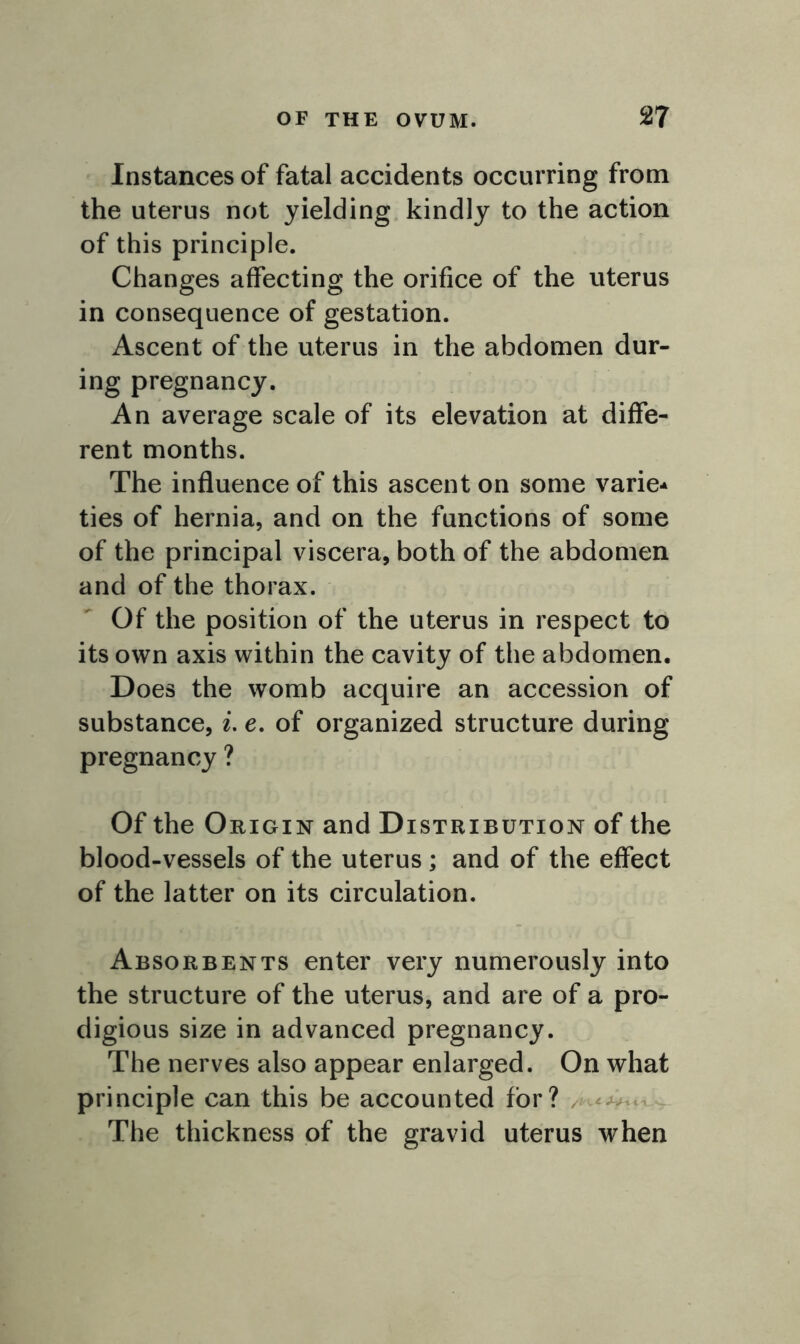 Instances of fatal accidents occurring from the uterus not yielding kindly to the action of this principle. Changes affecting the orifice of the uterus in consequence of gestation. Ascent of the uterus in the abdomen dur- ing pregnancy. An average scale of its elevation at diffe- rent months. The influence of this ascent on some varie- ties of hernia, and on the functions of some of the principal viscera, both of the abdomen and of the thorax. Of the position of the uterus in respect to its own axis within the cavity of the abdomen. Does the womb acquire an accession of substance, i. e. of organized structure during pregnancy ? Of the Origin and Distribution of the blood-vessels of the uterus; and of the effect of the latter on its circulation. Absorbents enter very numerously into the structure of the uterus, and are of a pro- digious size in advanced pregnancy. The nerves also appear enlarged. On what principle can this be accounted for? The thickness of the gravid uterus when