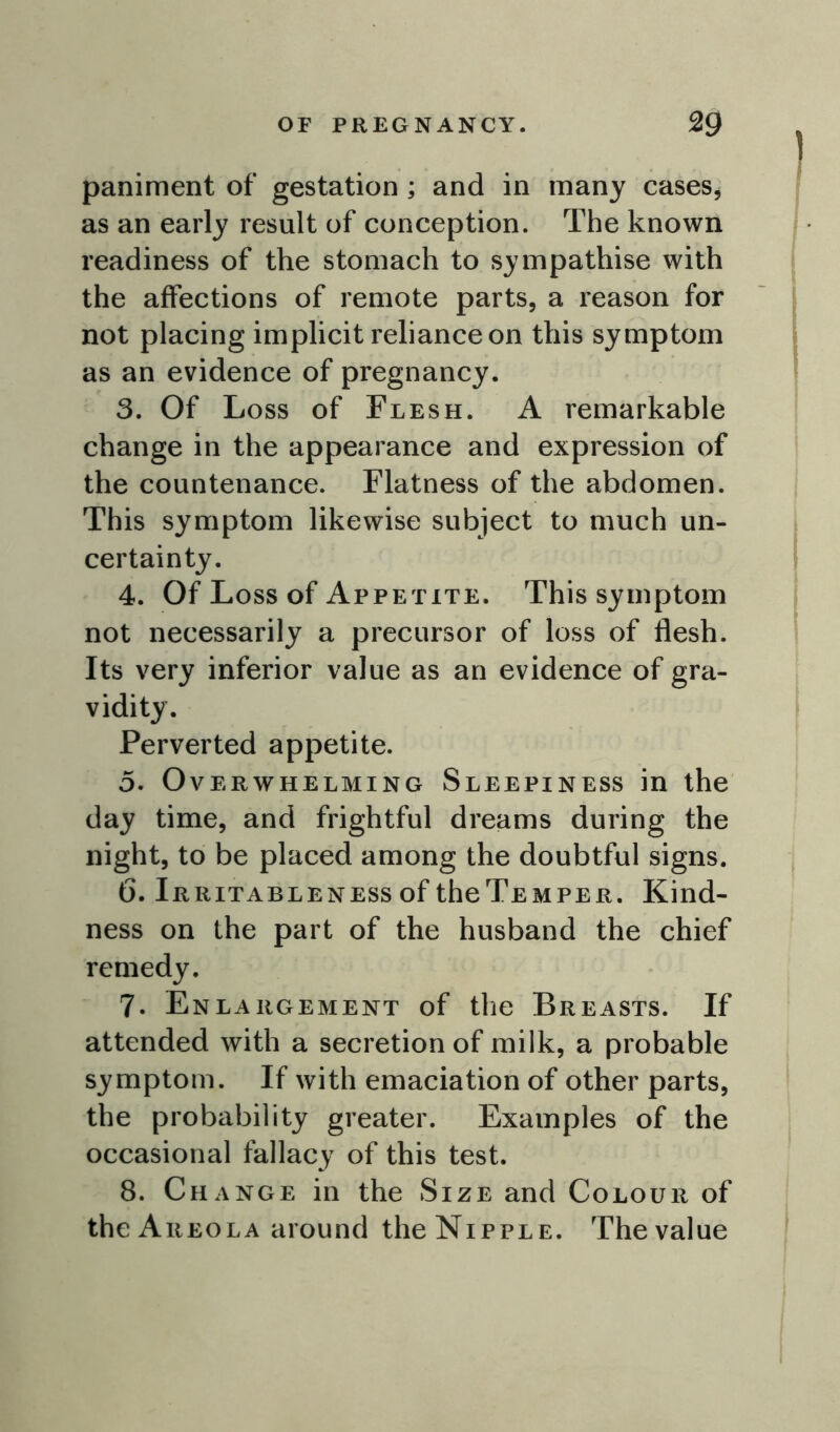 paniment of gestation ; and in many cases, as an early result of conception. The known readiness of the stomach to sympathise with the affections of remote parts, a reason for not placing implicit reliance on this symptom as an evidence of pregnancy. 3. Of Loss of Flesh. A remarkable change in the appearance and expression of the countenance. Flatness of the abdomen. This symptom likewise subject to much un- certainty. 4. Of Loss of Appetite. This symptom not necessarily a precursor of loss of flesh. Its very inferior value as an evidence of gra- vidity. Perverted appetite. 5. Overwhelming Sleepiness in the day time, and frightful dreams during the night, to be placed among the doubtful signs. 6. Irritableness of theTEMPER. Kind- ness on the part of the husband the chief remedy. 7. Enlargement of the Breasts. If attended with a secretion of milk, a probable symptom. If with emaciation of other parts, the probability greater. Examples of the occasional fallacy of this test. 8. Change in the Size and Colour of the Areola around the Nipple. The value