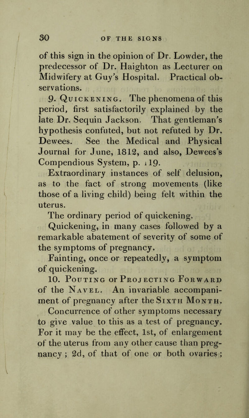 / of this sign in the opinion of Dr. Lowder, the predecessor of Dr. Haighton as Lecturer on Midwifery at Guy's Hospital. Practical ob- servations. 9. Quickening. The phenomena of this period, first satisfactorily explained by the late Dr. Sequin Jackson. That gentleman's hypothesis confuted, but not refuted by Dr. Dewees. See the Medical and Physical Journal for June, 1812, and also, Dewees’s Compendious System, p. il9- Extraordinary instances of self delusion, as to the fact of strong movements (like those of a living child) being felt within the uterus. The ordinary period of quickening. Quickening, in many cases followed by a remarkable abatement of severity of some of the symptoms of pregnancy. Fainting, once or repeatedly, a symptom of quickening. 10. Pouting or Projecting Forward of the Navel. An invariable accompani- ment of pregnancy after the Sixth Month. Concurrence of other symptoms necessary to give value to this as a test of pregnancy. For it may be the effect, 1st, of enlargement of the uterus from any other cause than preg- nancy ; 2d, of that of one or both ovaries;