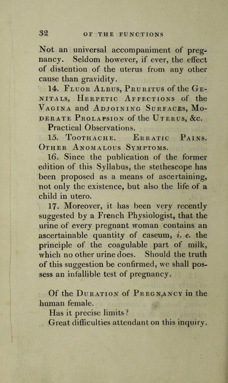 OF THE FUNCTIONS Not an universal accompaniment of preg- nancy. Seldom however, if ever, the effect of distention of the uterus from any other cause than gravidity. 14. Fluor Albus, Pruritus of the Ge- nitals, Herpetic Affections of the Vagina and Adjoining Surfaces, Mo- derate Prolapsion of the Uterus, &c. Practical Observations. 15. Toothache. Erratic Pains. Other Anomalous Symptoms. 16. Since the publication of the former edition of this Syllabus, the stethescope has been proposed as a means of ascertaining, not only the existence, but also the life of a child in utero. 17. Moreover, it has been very recently suggested by a French Physiologist, that the urine of every pregnant woman contains an ascertainable quantity of caseum, i. e. the principle of the coagulable part of milk, which no other urine does. Should the truth of this suggestion be confirmed, we shall pos- sess an infallible test of pregnancy. Of the Duration of Pregnancy in the human female. Has it precise limits? Great difficulties attendant on this inquiry.