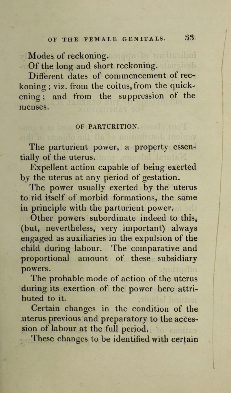 OF THE FEMALE GENITALS. Modes of reckoning. Of the long and short reckoning. Different dates of commencement of rec- koning ; viz. from the coitus, from the quick- ening ; and from the suppression of the menses. OF PARTURITION. The parturient power, a property essen- tially of the uterus. Expellent action capable of being exerted by the uterus at any period of gestation. The power usually exerted by the uterus to rid itself of morbid formations, the same in principle with the parturient power. Other powers subordinate indeed to this, (but, nevertheless, very important) always engaged as auxiliaries in the expulsion of the child during labour. The comparative and proportional amount of these subsidiary powers. The probable mode of action of the uterus during its exertion of the power here attri- buted to it. Certain changes in the condition of the uterus previous and preparatory to the acces- sion of labour at the full period. These changes to be identified with certain