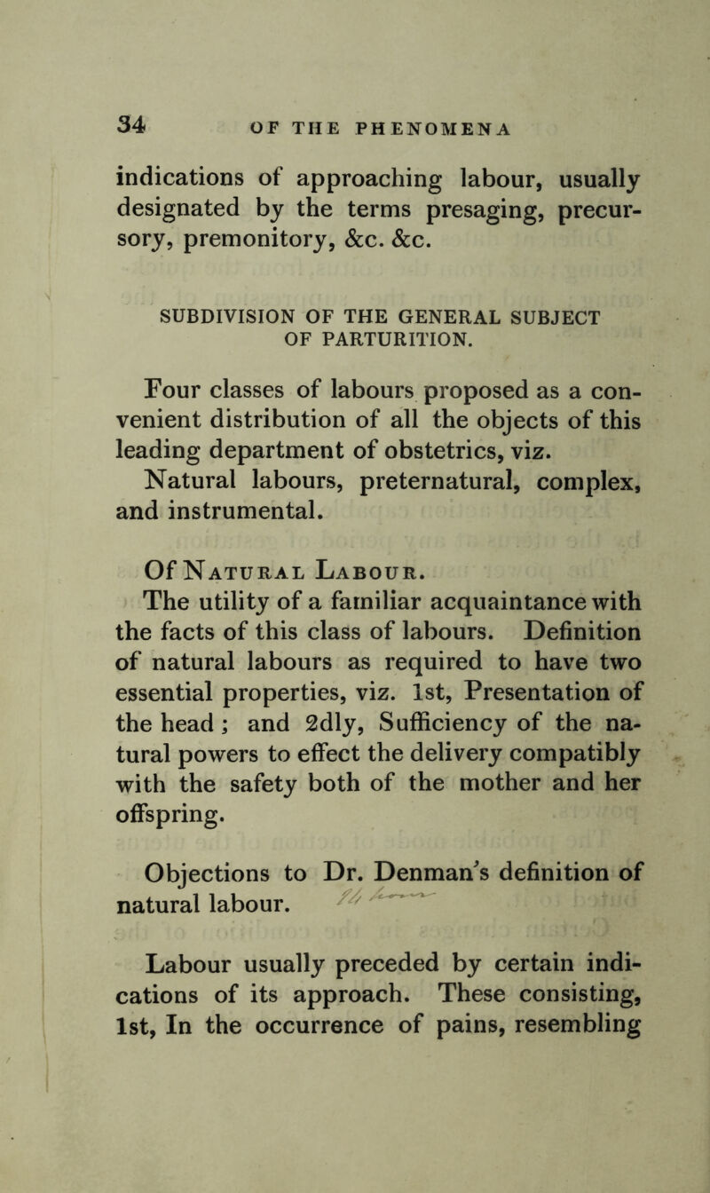 indications of approaching labour, usually designated by the terms presaging, precur- sory, premonitory, &c. &c. SUBDIVISION OF THE GENERAL SUBJECT OF PARTURITION. Four classes of labours proposed as a con- venient distribution of all the objects of this leading department of obstetrics, viz. Natural labours, preternatural, complex, and instrumental. Of Natural Labour. The utility of a familiar acquaintance with the facts of this class of labours. Definition of natural labours as required to have two essential properties, viz. 1st, Presentation of the head ; and 2dly, Sufficiency of the na- tural powers to effect the delivery compatibly with the safety both of the mother and her offspring. Objections to Dr. Denman's definition of natural labour. Labour usually preceded by certain indi- cations of its approach. These consisting, 1st, In the occurrence of pains, resembling