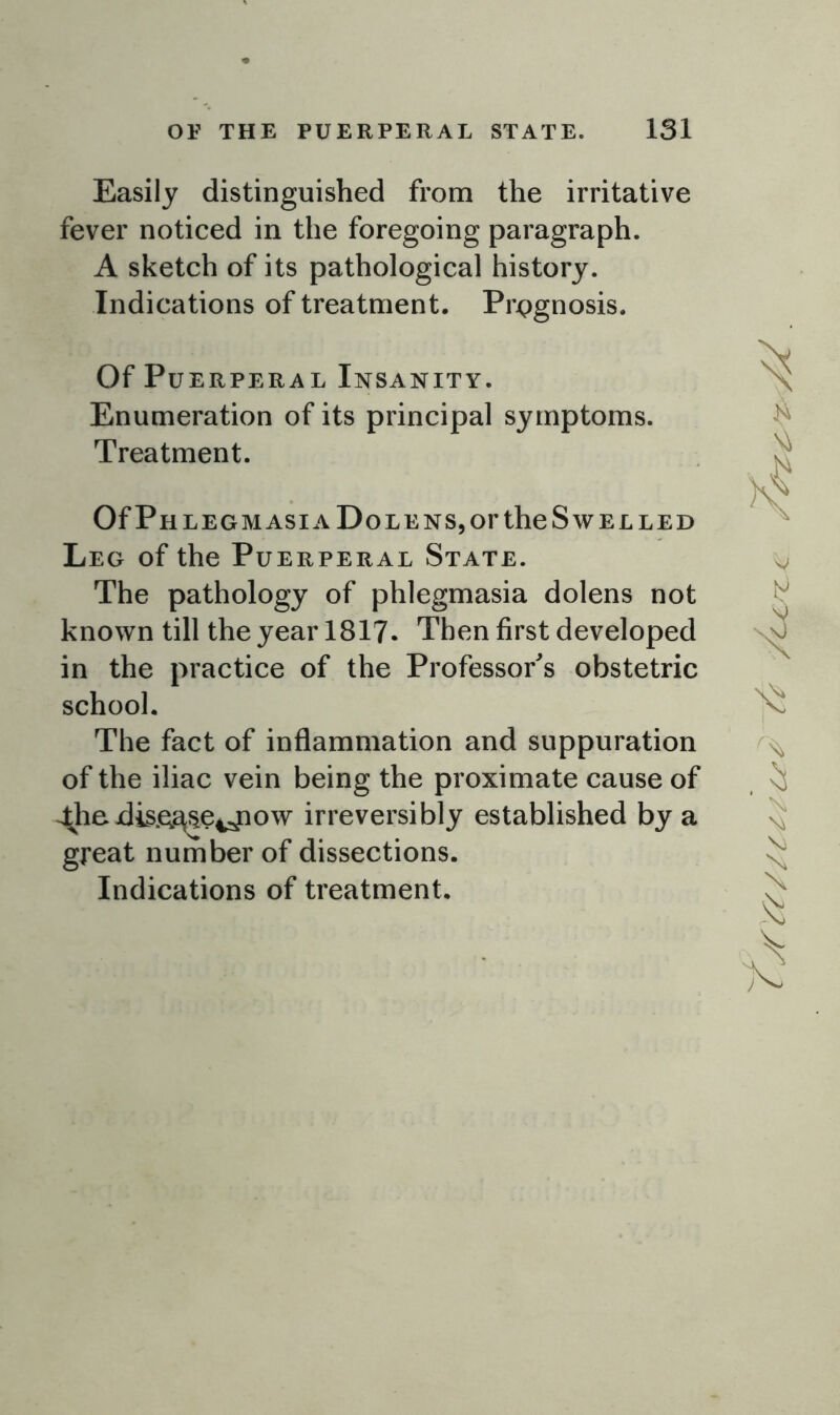 Easily distinguished from the irritative fever noticed in the foregoing paragraph. A sketch of its pathological history. Indications of treatment. Prognosis. Of Puerperal Insanity. Enumeration of its principal symptoms. Treatment. Of Ph legm asia Dole ns, or the Swelled Leg of the Puerperal State. The pathology of phlegmasia dolens not known till the year 1817. Then first developed in the practice of the Professor's obstetric school. The fact of inflammation and suppuration of the iliac vein being the proximate cause of ^liadis.e^e^ow irreversibly established by a great number of dissections. Indications of treatment. C yftft//££/CfC /cure < // .