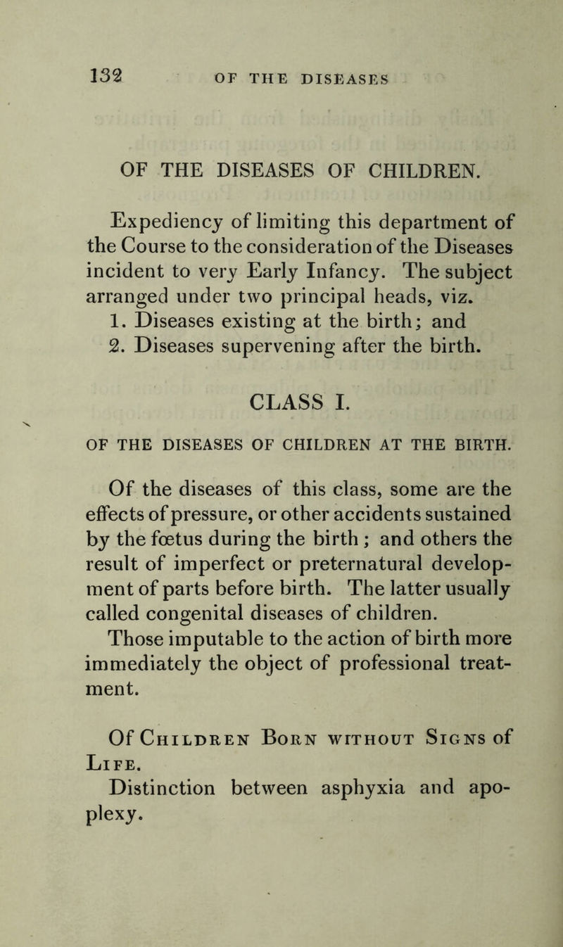 OF THE DISEASES OF CHILDREN. Expediency of limiting this department of the Course to the consideration of the Diseases incident to very Early Infancy. The subject arranged under two principal heads, viz. 1. Diseases existing at the birth; and 2. Diseases supervening after the birth. CLASS I. OF THE DISEASES OF CHILDREN AT THE BIRTH. Of the diseases of this class, some are the effects of pressure, or other accidents sustained by the foetus during the birth ; and others the result of imperfect or preternatural develop- ment of parts before birth. The latter usually called congenital diseases of children. Those imputable to the action of birth more immediately the object of professional treat- ment. Of Children Born without Signs of Life. Distinction between asphyxia and apo- plexy.