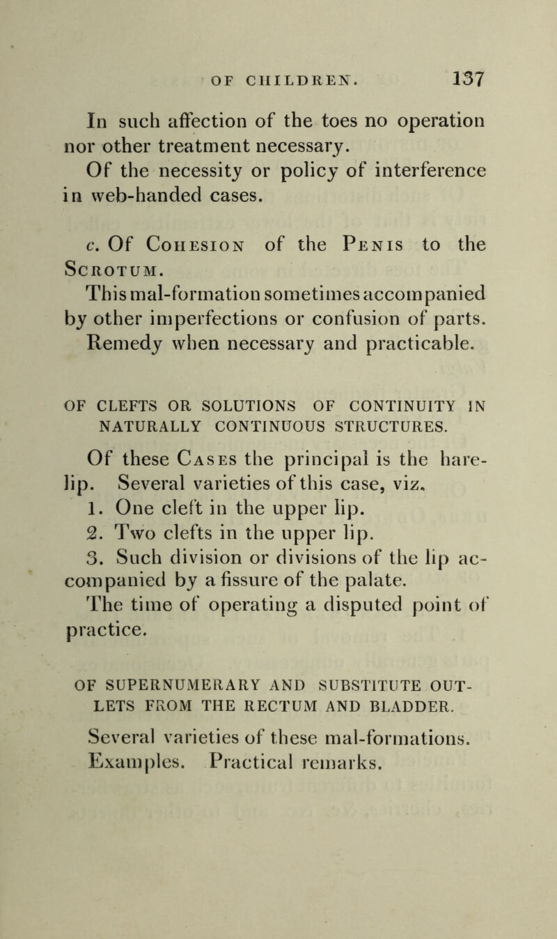 In such affection of the toes no operation nor other treatment necessary. Of the necessity or policy of interference in web-handed cases. c. Of Cohesion of the Penis to the Scrotum. Thismal-forrnation sometimes accompanied by other imperfections or confusion of parts. Remedy when necessary and practicable. OF CLEFTS OR SOLUTIONS OF CONTINUITY IN NATURALLY CONTINUOUS STRUCTURES. Of these Cases the principal is the hare- lip. Several varieties of this case, viz, 1. One cleft in the upper lip. 2. Two clefts in the upper lip. 3. Such division or divisions of the lip ac- companied by a fissure of the palate. The time of operating a disputed point of practice. OF SUPERNUMERARY AND SUBSTITUTE OUT- LETS FROM THE RECTUM AND BLADDER. Several varieties of these mal-formations. Examples. Practical remarks.