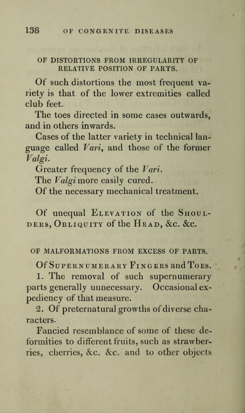 OF DISTORTIONS FROM IRREGULARITY OF RELATIVE POSITION OF PARTS. Of such distortions the most frequent va- riety is that of the lower extremities called club feet. The toes directed in some cases outwards, and in others inwards. Cases of the latter variety in technical lan- guage called Vari, and those of the former Valgi. Greater frequency of the Vari. The Valgi more easily cured. Of the necessary mechanical treatment. Of unequal Elevation of the Shoul- ders, Obliquity of the Head, &c. &c. of malformations from excess of parts. Of Supernumerary Fingers and Toes. 1. The removal of such supernumerary parts generally unnecessary. Occasional ex- pediency of that measure. 2. Of preternatural growths of diverse cha- racters. Fancied resemblance of some of these de- formities to different fruits, such as strawber- ries, cherries, &c. &c. and to other objects