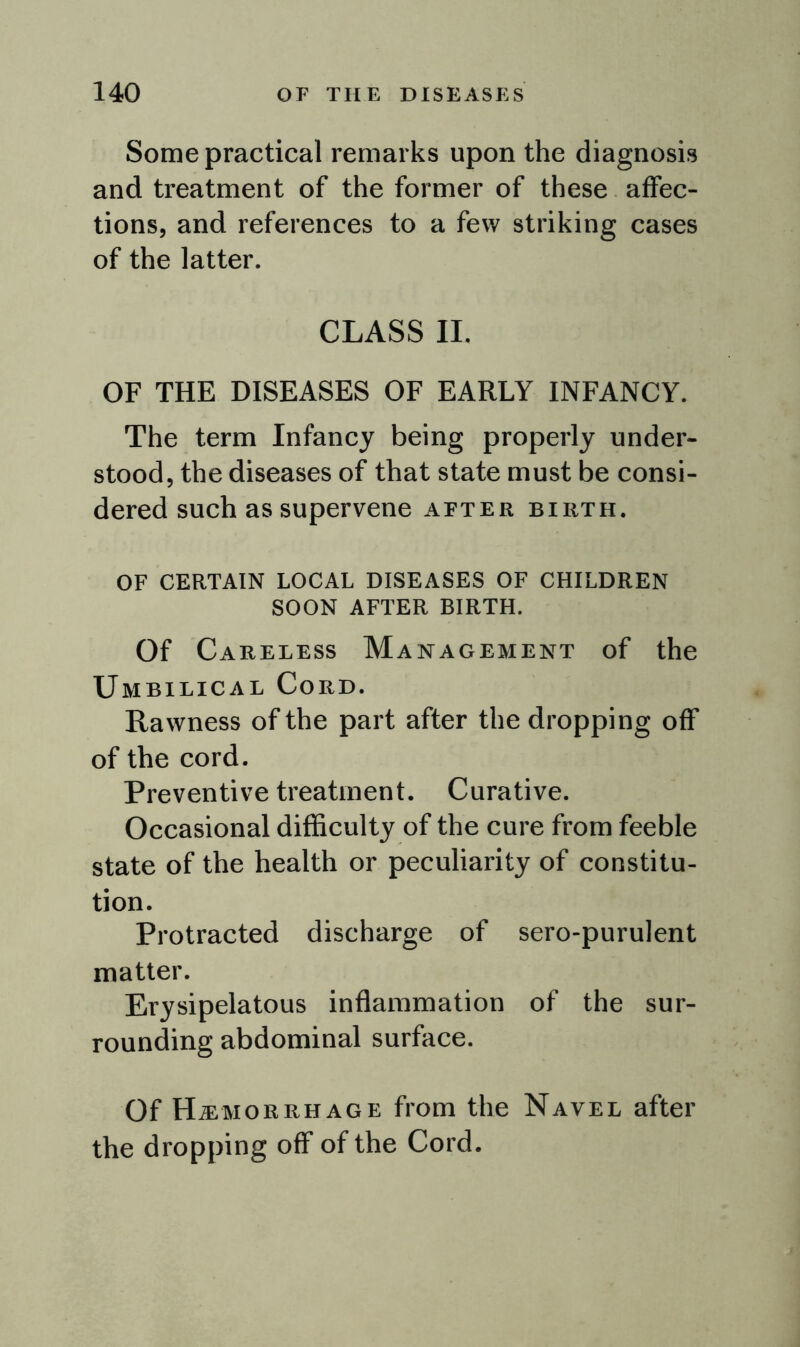 Some practical remarks upon the diagnosis and treatment of the former of these affec- tions, and references to a few striking cases of the latter. CLASS II. OF THE DISEASES OF EARLY INFANCY. The term Infancy being properly under- stood, the diseases of that state must be consi- dered such as supervene after birth. OF CERTAIN LOCAL DISEASES OF CHILDREN SOON AFTER BIRTH. Of Careless Management of the Umbilical Cord. Rawness of the part after the dropping off of the cord. Preventive treatment. Curative. Occasional difficulty of the cure from feeble state of the health or peculiarity of constitu- tion. Protracted discharge of sero-purulent matter. Erysipelatous inflammation of the sur- rounding abdominal surface. Of Haemorrhage from the Navel after the dropping off of the Cord.