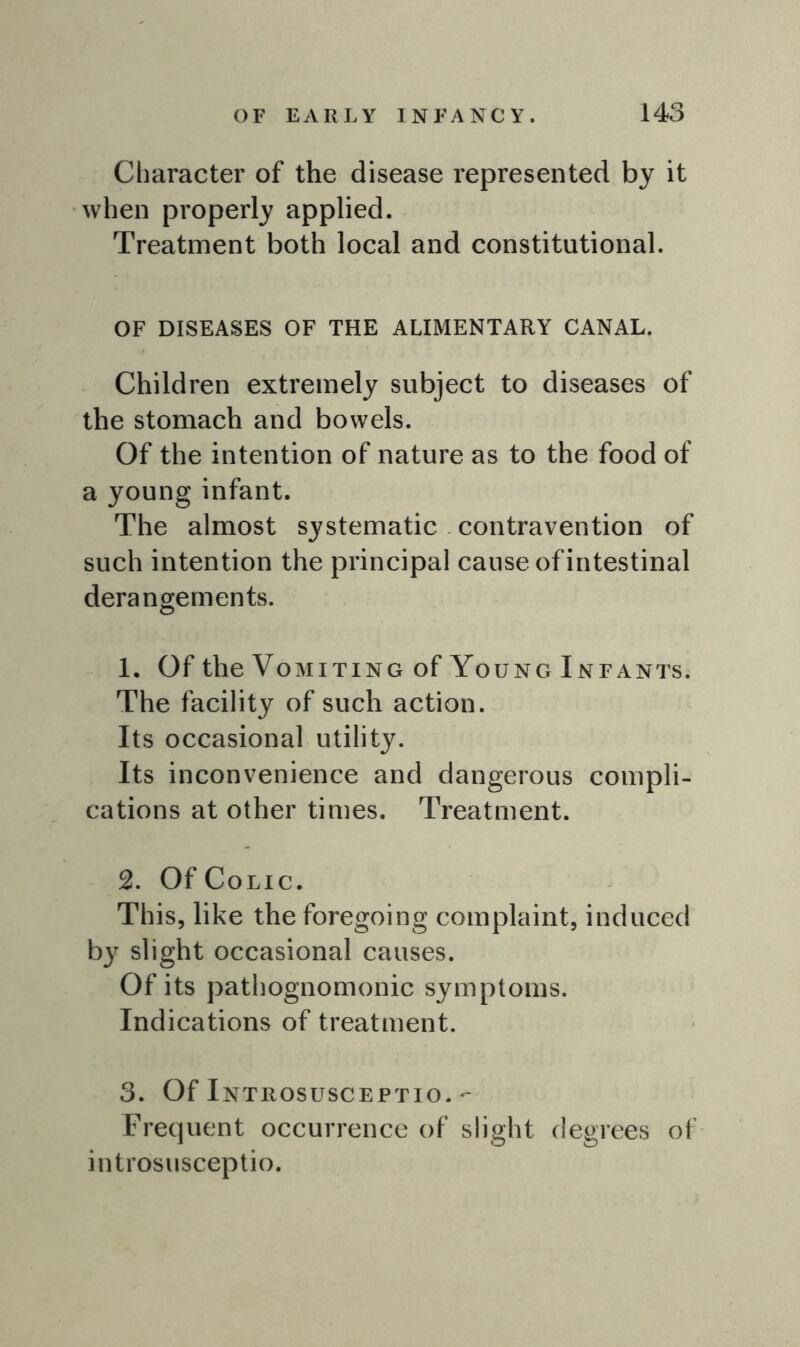 Character of the disease represented by it when properly applied. Treatment both local and constitutional. OF DISEASES OF THE ALIMENTARY CANAL. Children extremely subject to diseases of the stomach and bowels. Of the intention of nature as to the food of a young infant. The almost systematic contravention of such intention the principal cause of intestinal derangements. 1. Of the Vomiting of Young Infants. The facility of such action. Its occasional utility. Its inconvenience and dangerous compli- cations at other times. Treatment. 2. Of Colic. This, like the foregoing complaint, induced by slight occasional causes. Of its pathognomonic symptoms. Indications of treatment. 3. Of Introsusceptio.- Frequent occurrence of slight degrees of introsusceptio.