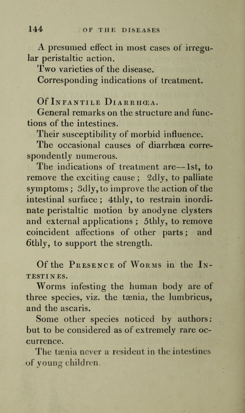 A presumed effect in most cases of irregu- lar peristaltic action. Two varieties of the disease. Corresponding indications of treatment. Of Infantile Diarrikea. General remarks on the structure and func- tions of the intestines. Their susceptibility of morbid influence. The occasional causes of diarrhoea corre- spondently numerous. The indications of treatment are—1st, to remove the exciting cause; 2dly, to palliate symptoms ; 3dly, to improve the action of the intestinal surface; 4thly, to restrain inordi- nate peristaltic motion by anodyne clysters and external applications ; 5thly, to remove coincident affections of other parts; and 6thly, to support the strength. Of the Presence of Worms in the In- testines. Worms infesting the human body are of three species, viz. the taenia, the lumbricus, and the ascaris. Some other species noticed by authors: but to be considered as of extremely rare oc- currence. The taenia never a resident in the intestines of young children.