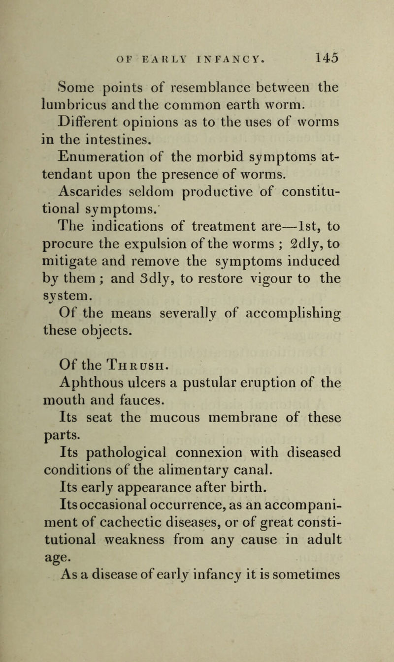 Some points of resemblance between the lumbricus and the common earth worm. Different opinions as to the uses of worms in the intestines. Enumeration of the morbid symptoms at- tendant upon the presence of wrorms. Ascarides seldom productive of constitu- tional symptoms.' The indications of treatment are—1st, to procure the expulsion of the worms ; 2dly, to mitigate and remove the symptoms induced by them ; and 3dly, to restore vigour to the svstem. Of the means severally of accomplishing these objects. Of the Thrush. Aphthous ulcers a pustular eruption of the mouth and fauces. Its seat the mucous membrane of these parts. Its pathological connexion with diseased conditions of the alimentary canal. Its early appearance after birth. Its occasional occurrence, as an accompani- ment of cachectic diseases, or of great consti- tutional weakness from any cause in adult age. As a disease of early infancy it is sometimes