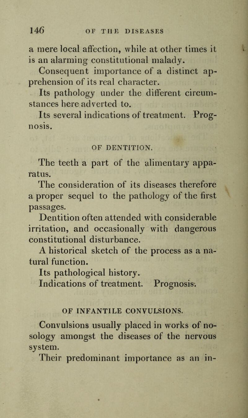 a mere local affection, while at other times it is an alarming constitutional malady. Consequent importance of a distinct ap- prehension of its real character. Its pathology under the different circum- stances here adverted to. Its several indications of treatment. Prog- nosis. OF DENTITION. The teeth a part of the alimentary appa- ratus. The consideration of its diseases therefore a proper sequel to the pathology of the first passages. Dentition often attended with considerable irritation, and occasionally with dangerous constitutional disturbance. A historical sketch of the process as a na- tural function. Its pathological history. Indications of treatment. Prognosis. OF INFANTILE CONVULSIONS. Convulsions usually placed in works of no- sology amongst the diseases of the nervous system. Their predominant importance as an in-