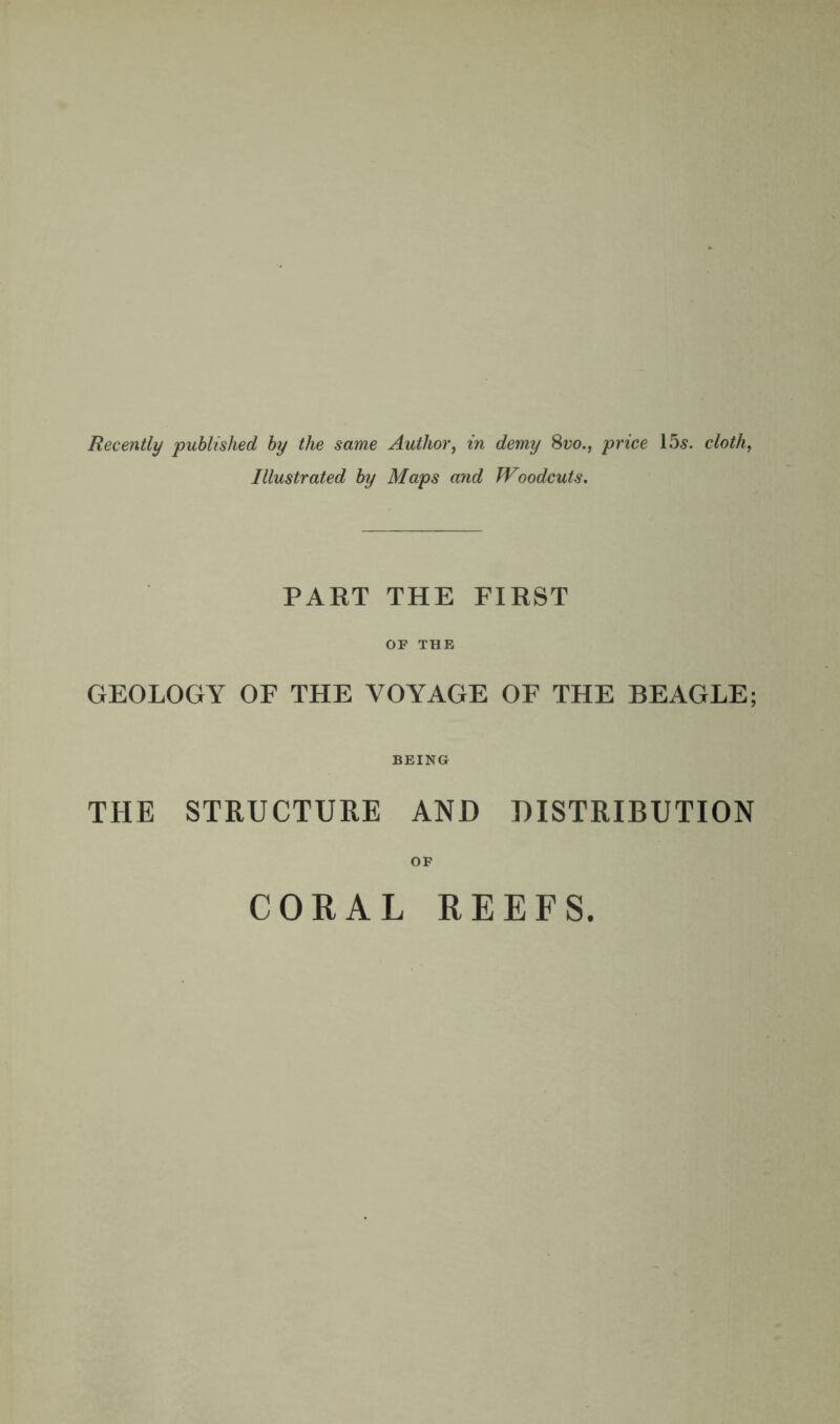 Recently published by the same Author, in demy 8vo., price 15s. cloth, Illustrated by Maps and Woodcuts. PART THE FIRST OF THE GEOLOGY OF THE VOYAGE OF THE BEAGLE; BEING THE STRUCTURE AND DISTRIBUTION OF CORAL REEFS.