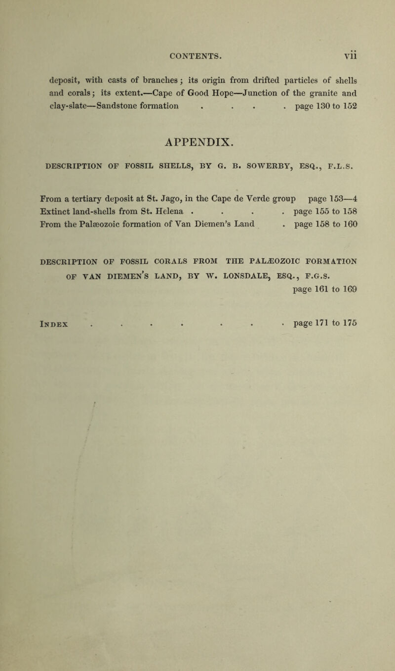 deposit, with casts of branches; its origin from drifted particles of shells and corals; its extent.—Cape of Good Hope—Junction of the granite and clay-slate—Sandstone formation . . . page 130 to 152 APPENDIX. DESCRIPTION OF FOSSIL SHELLS, BY G. B. SOWERBY, ESQ., F.L.S. From a tertiary deposit at St. Jago, in the Cape de Verde group page 153—4 Extinct land-shells from St. Helena .... page 155 to 158 From the Palaeozoic formation of Van Diemen’s Land . page 158 to 160 DESCRIPTION OF FOSSIL CORALS FROM THE PALAEOZOIC FORMATION of van diemen’s land, by w. lonsdale, esq., f.g.s. page 161 to 169 Index . page 171 to 175