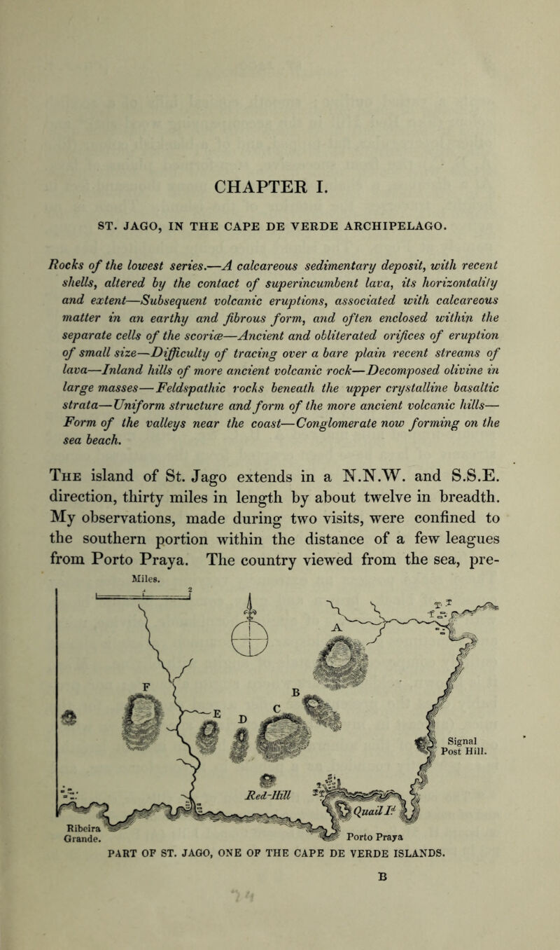 ST. JAGO, IN THE CAPE DE VERDE ARCHIPELAGO. Rocks of the lowest series.—A calcareous sedimentary deposit, with recent shells, altered hy the contact of superincumbent lava, its horizontally and extent—Subsequent volcanic eruptions, associated with calcareous matter in an earthy and fibrous form, and often enclosed within the separate cells of the scorice—Ancient and obliterated orifices of eruption of small size—Difficulty of tracing over a bare plain recent streams of lava—Inland hills of more ancient volcanic rock—Decomposed olivine in large masses—Feldspathic rocks beneath the upper crystalline basaltic strata—Uniform structure and form of the more ancient volcanic hills— Form of the valleys near the coast—Conglomerate now forming on the sea beach. The island of St. Jago extends in a N.N.W. and S.S.E. direction, thirty miles in length by about twelve in breadth. My observations, made during two visits, were confined to the southern portion within the distance of a few leagues from Porto Praya. The country viewed from the sea, pre- Miles. PART OF ST. JAGO, ONE OF THE CAPE DE VERDE ISLANDS. B