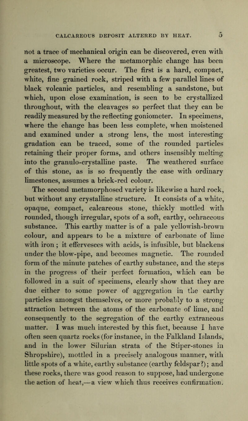 not a trace of mechanical origin can be discovered, even with a microscope* Where the metamorphic change has been greatest, two varieties occur. The first is a hard, compact, white, fine grained rock, striped with a few parallel lines of black volcanic particles, and resembling a sandstone, but which, upon close examination, is seen to be crystallized throughout, with the cleavages so perfect that they can be readily measured by the reflecting goniometer. In specimens, where the change has been less complete, when moistened and examined under a strong lens, the most interesting gradation can be traced, some of the rounded particles retaining their proper forms, and others insensibly melting into the granulo-crystalline paste. The weathered surface of this stone, as is so frequently the case with ordinary limestones, assumes a brick-red colour. The second metamorphosed variety is likewise a hard rock, but without any crystalline structure. It consists of a white, opaque, compact, calcareous stone, thickly mottled with rounded, though irregular, spots of a soft, earthy, ochraceous substance. This earthy matter is of a pale yellowish-brown colour, and appears to be a mixture of carbonate of lime with iron ; it effervesces with acids, is infusible, but blackens under the blow-pipe, and becomes magnetic. The rounded form of the minute patches of earthy substance, and the steps in the progress of their perfect formation, which can be followed in a suit of specimens, clearly show that they are due either to some power of aggregation in the earthy particles amongst themselves, or more probably to a strong- attraction between the atoms of the carbonate of lime, and consequently to the segregation of the earthy extraneous matter. I was much interested by this fact, because I have often seen quartz rocks (for instance, in the Falkland Islands, and in the lower Silurian strata of the Stiper-stones in Shropshire), mottled in a precisely analogous manner, with little spots of a white, earthy substance (earthy feldspar?); and these rocks, there was good reason to suppose, had undergone the action of heat,—a view which thus receives confirmation.