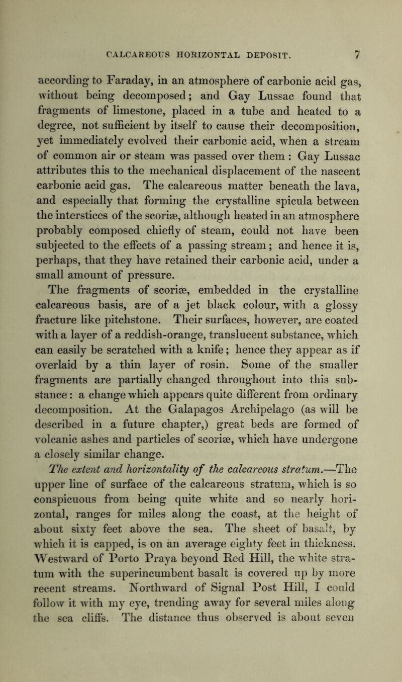 according to Faraday, in an atmosphere of carbonic acid gas, without being decomposed; and Gay Lussac found that fragments of limestone, placed in a tube and heated to a degree, not sufficient by itself to cause their decomposition, yet immediately evolved their carbonic acid, when a stream of common air or steam was passed over them : Gay Lussac attributes this to the mechanical displacement of the nascent carbonic acid gas. The calcareous matter beneath the lava, and especially that forming the crystalline spicula between the interstices of the scoriae, although heated in an atmosphere probably composed chiefly of steam, could not have been subjected to the effects of a passing stream; and hence it is, perhaps, that they have retained their carbonic acid, under a small amount of pressure. The fragments of scoriae, embedded in the crystalline calcareous basis, are of a jet black colour, with a glossy fracture like pitchstone. Their surfaces, however, are coated with a layer of a reddish-orange, translucent substance, which can easily be scratched with a knife; hence they appear as if overlaid by a thin layer of rosin. Some of the smaller fragments are partially changed throughout into this sub- stance : a change which appears quite different from ordinary decomposition. At the Galapagos Archipelago (as will be described in a future chapter,) great beds are formed of volcanic ashes and particles of scoriae, which have undergone a closely similar change. The extent and liorizontality of the calcareous stratum.—The upper line of surface of the calcareous stratum, which is so conspicuous from being quite white and so nearly hori- zontal, ranges for miles along the coast, at the height of about sixty feet above the sea. The sheet of basalt, % which it is capped, is on an average eighty feet in thickness. Westward of Porto Praya beyond Red Hill, the white stra- tum with the superincumbent basalt is covered up by more recent streams. Northward of Signal Post Hill, I could follow it with my eye, trending away for several miles along the sea cliffs. The distance thus observed is about seven