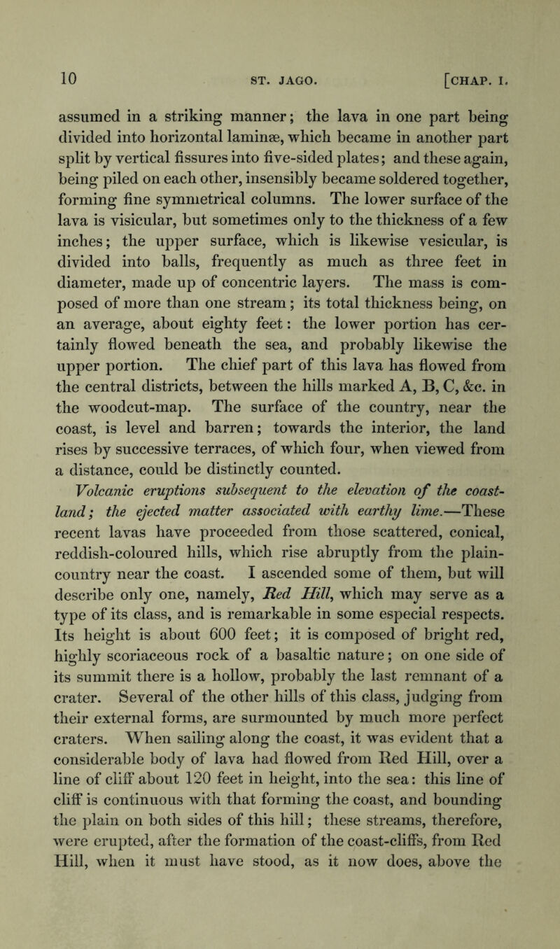 assumed in a striking manner; the lava in one part being divided into horizontal laminae, which became in another part split by vertical fissures into five-sided plates; and these again, being piled on each other, insensibly became soldered together, forming fine symmetrical columns. The lower surface of the lava is visicular, but sometimes only to the thickness of a few inches; the upper surface, which is likewise vesicular, is divided into balls, frequently as much as three feet in diameter, made up of concentric layers. The mass is com- posed of more than one stream; its total thickness being, on an average, about eighty feet: the lower portion has cer- tainly flowed beneath the sea, and probably likewise the upper portion. The chief part of this lava has flowed from the central districts, between the hills marked A, B, C, &c. in the woodcut-map. The surface of the country, near the coast, is level and barren; towards the interior, the land rises by successive terraces, of which four, when viewed from a distance, could be distinctly counted. Volcanic eruptions subsequent to the elevation of the coast- land; the ejected matter associated with earthy lime.—These recent lavas have proceeded from those scattered, conical, reddish-coloured hills, which rise abruptly from the plain- country near the coast. I ascended some of them, but will describe only one, namely, Red Hill, which may serve as a type of its class, and is remarkable in some especial respects. Its height is about 600 feet; it is composed of bright red, highly scoriaceous rock of a basaltic nature; on one side of its summit there is a hollow, probably the last remnant of a crater. Several of the other hills of this class, judging from their external forms, are surmounted by much more perfect craters. When sailing along the coast, it was evident that a considerable body of lava had flowed from Red Hill, over a line of cliff about 120 feet in height, into the sea: this line of cliff is continuous with that forming the coast, and bounding the plain on both sides of this hill; these streams, therefore, were erupted, after the formation of the coast-cliffs, from Red Hill, when it must have stood, as it now does, above the