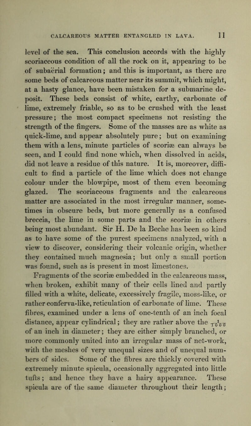 level of the sea. This conclusion accords with the highly scoriaceous condition of all the rock on it, appearing to be of subaerial formation; and this is important, as there are some beds of calcareous matter near its summit, which might, at a hasty glance, have been mistaken for a submarine de- posit. These beds consist of white, earthy, carbonate of lime, extremely friable, so as to be crushed with the least pressure; the most compact specimens not resisting the strength of the fingers. Some of the masses are as white as quick-lime, and appear absolutely pure; but on examining them with a lens, minute particles of scoriae can always be seen, and I could find none which, when dissolved in acids, did not leave a residue of this nature. It is, moreover, diffi- cult to find a particle of the lime which does not change colour under the blowpipe, most of them even becoming- glazed. The scoriaceous fragments and the calcareous matter are associated in the most irregular manner, some- times in obscure beds, but more generally as a confused breccia, the lime in some parts and the scoriae in others being most abundant. Sir H. De la Beche has been so kind as to have some of the purest specimens analyzed, with a view to discover, considering their volcanic origin, whether they contained much magnesia; but only a small portion was found, such as is present in most limestones. Fragments of the scoriae embedded in the calcareous mass, when broken, exhibit many of their cells lined and partly filled with a white, delicate, excessively fragile, moss-like, or rather conferva-like, reticulation of carbonate of lime. These fibres, examined under a lens of one-tenth of an inch focal distance, appear cylindrical; they are rather above the of an inch in diameter; they are either simply branched, or more commonly united into an irregular mass of net-work, with the meshes of very unequal sizes and of unequal num- bers of sides. Some of the fibres are thickly covered with extremely minute spicula, occasionally aggregated into little tufts; and hence they have a hairy appearance. These spicula are of the same diameter throughout their length;