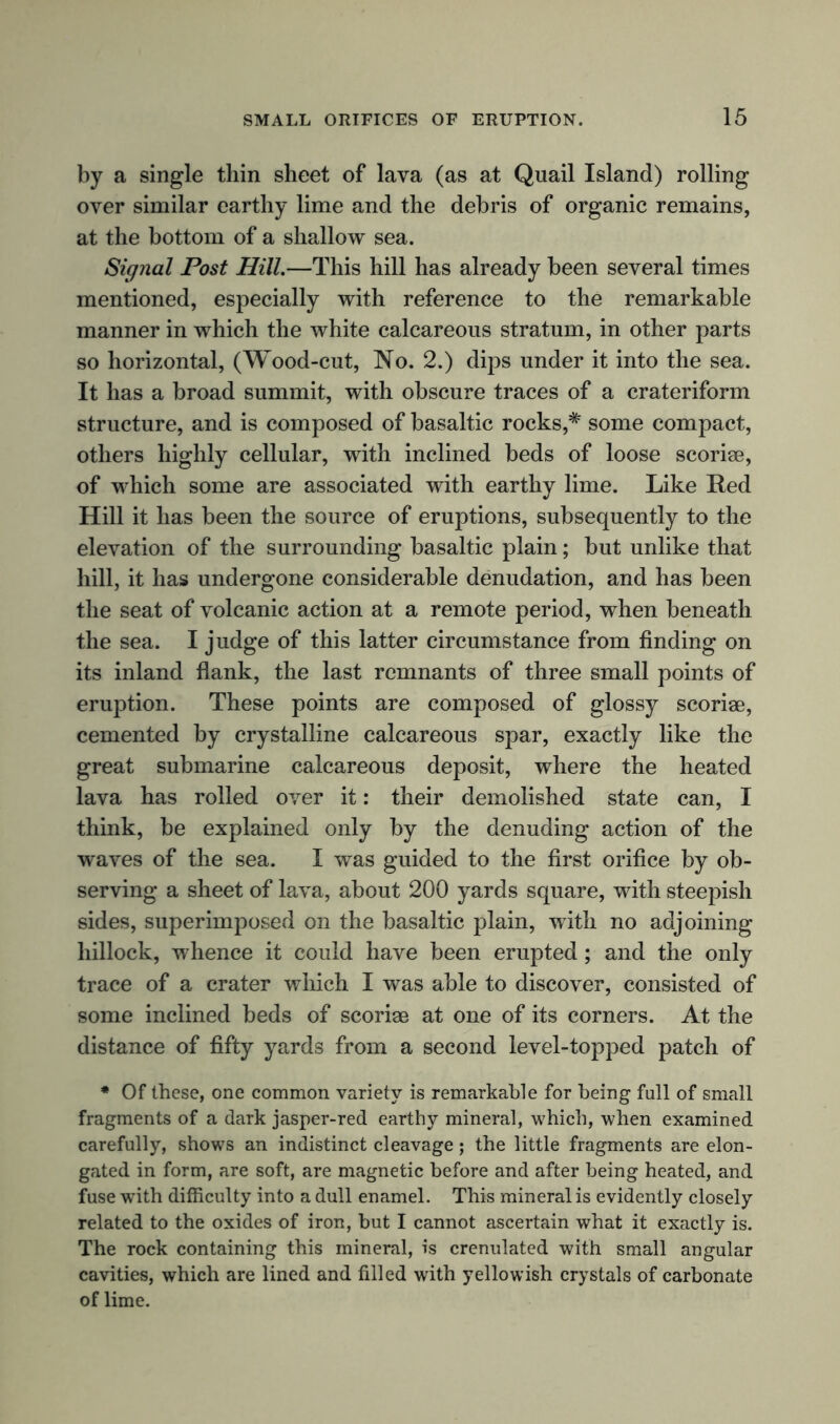 by a single thin sheet of lava (as at Quail Island) rolling over similar earthy lime and the debris of organic remains, at the bottom of a shallow sea. Signal Post Hill.—This hill has already been several times mentioned, especially with reference to the remarkable manner in which the white calcareous stratum, in other parts so horizontal, (Wood-cut, No. 2.) dips under it into the sea. It has a broad summit, with obscure traces of a crateriform structure, and is composed of basaltic rocks,# some compact, others highly cellular, with inclined beds of loose scoriae, of which some are associated with earthy lime. Like Red Hill it has been the source of eruptions, subsequently to the elevation of the surrounding basaltic plain; but unlike that hill, it has undergone considerable denudation, and has been the seat of volcanic action at a remote period, when beneath the sea. I judge of this latter circumstance from finding on its inland flank, the last remnants of three small points of eruption. These points are composed of glossy scoriae, cemented by crystalline calcareous spar, exactly like the great submarine calcareous deposit, where the heated lava has rolled over it: their demolished state can, I think, be explained only by the denuding action of the waves of the sea. I was guided to the first orifice by ob- serving a sheet of lava, about 200 yards square, with steepish sides, superimposed on the basaltic plain, with no adjoining hillock, whence it could have been erupted; and the only trace of a crater which I was able to discover, consisted of some inclined beds of scoriae at one of its corners. At the distance of fifty yards from a second level-topped patch of * Of these, one common variety is remarkable for being fall of small fragments of a dark jasper-red earthy mineral, which, when examined carefully, shows an indistinct cleavage; the little fragments are elon- gated in form, are soft, are magnetic before and after being heated, and fuse with difficulty into a dull enamel. This mineral is evidently closely related to the oxides of iron, but I cannot ascertain what it exactly is. The rock containing this mineral, is crenulated with small angular cavities, which are lined and filled with yellowish crystals of carbonate of lime.