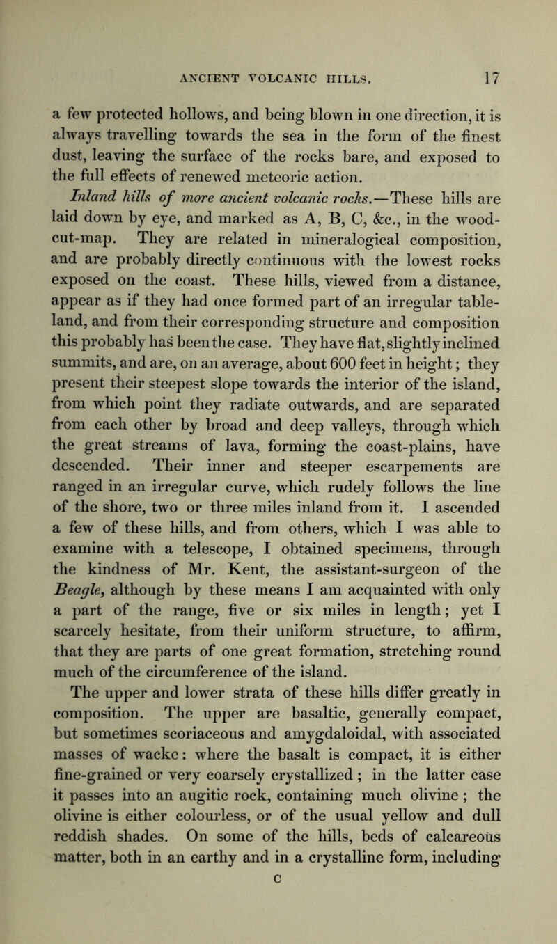 a few protected hollows, and being blown in one direction, it is always travelling towards the sea in the form of the finest dust, leaving the surface of the rocks bare, and exposed to the full effects of renewed meteoric action. Inland hills of more ancient volcanic rocks.—These hills are laid down by eye, and marked as A, B, C, &c., in the wood- cut-map. They are related in mineralogical composition, and are probably directly continuous with the lowest rocks exposed on the coast. These hills, viewed from a distance, appear as if they had once formed part of an irregular table- land, and from their corresponding structure and composition this probably has been the case. They have fiat, slightly inclined summits, and are, on an average, about 600 feet in height; they present their steepest slope towards the interior of the island, from which point they radiate outwards, and are separated from each other by broad and deep valleys, through which the great streams of lava, forming the coast-plains, have descended. Their inner and steeper escarpements are ranged in an irregular curve, which rudely follows the line of the shore, two or three miles inland from it. I ascended a few of these hills, and from others, which I was able to examine with a telescope, I obtained specimens, through the kindness of Mr. Kent, the assistant-surgeon of the Beagle, although by these means I am acquainted with only a part of the range, five or six miles in length; yet I scarcely hesitate, from their uniform structure, to affirm, that they are parts of one great formation, stretching round much of the circumference of the island. The upper and lower strata of these hills differ greatly in composition. The upper are basaltic, generally compact, but sometimes scoriaceous and amygdaloidal, with associated masses of wacke: where the basalt is compact, it is either fine-grained or very coarsely crystallized ; in the latter case it passes into an augitic rock, containing much olivine ; the olivine is either colourless, or of the usual yellow and dull reddish shades. On some of the hills, beds of calcareous matter, both in an earthy and in a crystalline form, including c