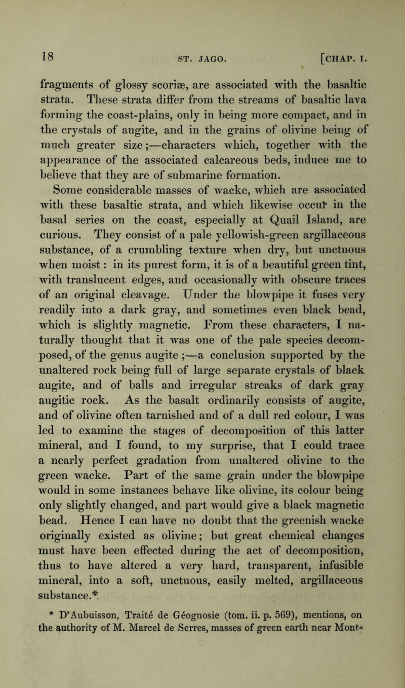 fragments of glossy scorise, are associated with the basaltic strata. These strata differ from the streams of basaltic lava forming the coast-plains, only in being more compact, and in the crystals of augite, and in the grains of olivine being of much greater size;—characters which, together with the appearance of the associated calcareous beds, induce me to believe that they are of submarine formation. Some considerable masses of wacke, which are associated with these basaltic strata, and which likewise occur in the basal series on the coast, especially at Quail Island, are curious. They consist of a pale yellowish-green argillaceous substance, of a crumbling texture when dry, but unctuous when moist: in its purest form, it is of a beautiful green tint, with translucent edges, and occasionally with obscure traces of an original cleavage. Under the blowpipe it fuses very readily into a dark gray, and sometimes even black bead, which is slightly magnetic. From these characters, I na- turally thought that it was one of the pale species decom- posed, of the genus augite ;—a conclusion supported by the unaltered rock being full of large separate crystals of black augite, and of balls and irregular streaks of dark gray augitic rock. As the basalt ordinarily consists of augite, and of olivine often tarnished and of a dull red colour, I was led to examine the stages of decomposition of this latter mineral, and I found, to my surprise, that I could trace a nearly perfect gradation from unaltered olivine to the green wacke. Part of the same grain under the blowpipe would in some instances behave like olivine, its colour being only slightly changed, and part would give a black magnetic bead. Hence I can have no doubt that the greenish wacke originally existed as olivine; but great chemical changes must have been effected during the act of decomposition, thus to have altered a very hard, transparent, infusible mineral, into a soft, unctuous, easily melted, argillaceous substance.* * D’Aubuisson, Traite de Geognosie (tom. ii. p. 569), mentions, on the authority of M. Marcel de Serres, masses of green earth near MonN