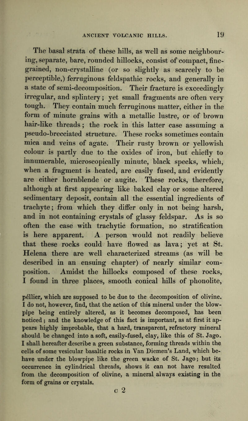 The basal strata of these hills, as well as some neighbour- ing, separate, bare, rounded hillocks, consist of compact, fine- grained, non-crystalline (or so slightly as scarcely to be perceptible,) ferruginous feldspathic rocks, and generally in a state of semi-decomposition. Their fracture is exceedingly irregular, and splintery; yet small fragments are often very tough. They contain much ferruginous matter, either in the form of minute grains with a metallic lustre, or of brown hair-like threads; the rock in this latter case assuming a pseudo-brecciated structure. These rocks sometimes contain mica and veins of agate. Their rusty brown or yellowish colour is partly due to the oxides of iron, but chiefly to innumerable, microscopically minute, black specks, which, when a fragment is heated, are easily fused, and evidently are either hornblende or augite. These rocks, therefore, although at first appearing like baked clay or some altered sedimentary deposit, contain all the essential ingredients of trachyte; from which they differ only in not being harsh, and in not containing crystals of glassy feldspar. As is so often the case with trachytic formation, no stratification is here apparent. A person would not readily believe that these rocks could have flowed as lava; yet at St. Helena there are well characterized streams (as will be described in an ensuing chapter) of nearly similar com- position. Amidst the hillocks composed of these rocks, I found in three places, smooth conical hills of phonolite, pellier, which are supposed to be due to the decomposition of olivine. I do not, however, find, that the action of this mineral under the blow- pipe being entirely altered, as it becomes decomposed, has been noticed ; and the knowledge of this fact is important, as at first it ap- pears highly improbable, that a hard, transparent, refractory mineral should be changed into a soft, easily-fused, clay, like this of St. Jago. I shall hereafter describe a green substance, forming threads within the cells of some vesicular basaltic rocks in Van Diemen’s Land, which be- have under the blowpipe like the green wacke of St. Jago; but its occurrence in cylindrical threads, shows it can not have resulted from the decomposition of olivine, a mineral always existing in the form of grains or crystals. c 2