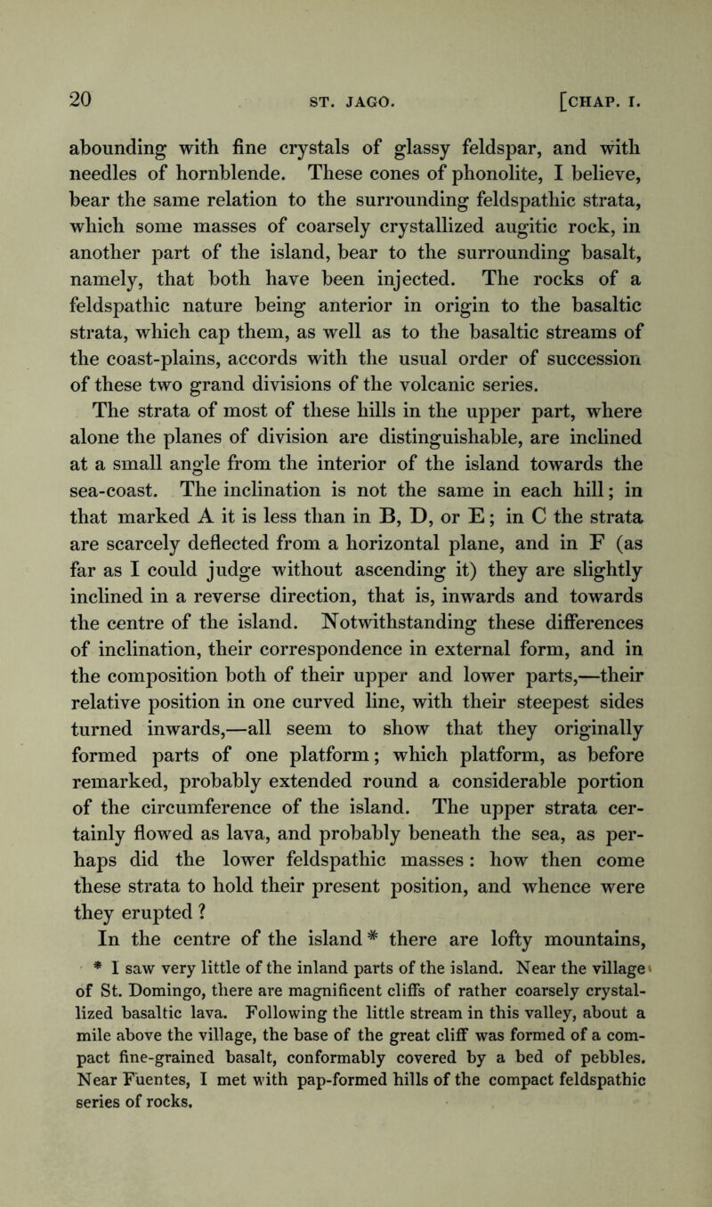 abounding with fine crystals of glassy feldspar, and with needles of hornblende. These cones of phonolite, I believe, bear the same relation to the surrounding feldspathic strata, which some masses of coarsely crystallized augitic rock, in another part of the island, bear to the surrounding basalt, namely, that both have been injected. The rocks of a feldspathic nature being anterior in origin to the basaltic strata, which cap them, as well as to the basaltic streams of the coast-plains, accords with the usual order of succession of these two grand divisions of the volcanic series. The strata of most of these hills in the upper part, where alone the planes of division are distinguishable, are inclined at a small angle from the interior of the island towards the sea-coast. The inclination is not the same in each hill; in that marked A it is less than in B, D, or E; in C the strata are scarcely deflected from a horizontal plane, and in E (as far as I could judge without ascending it) they are slightly inclined in a reverse direction, that is, inwards and towards the centre of the island. Notwithstanding these differences of inclination, their correspondence in external form, and in the composition both of their upper and lower parts,—their relative position in one curved line, with their steepest sides turned inwards,—all seem to show that they originally formed parts of one platform; which platform, as before remarked, probably extended round a considerable portion of the circumference of the island. The upper strata cer- tainly flowed as lava, and probably beneath the sea, as per- haps did the lower feldspathic masses: how then come these strata to hold their present position, and whence were they erupted ? In the centre of the island* there are lofty mountains, * I saw very little of the inland parts of the island. Near the village of St. Domingo, there are magnificent cliffs of rather coarsely crystal- lized basaltic lava. Following the little stream in this valley, about a mile above the village, the base of the great cliff was formed of a com- pact fine-grained basalt, conformably covered by a bed of pebbles. Near Fuentes, I met with pap-formed hills of the compact feldspathic series of rocks.