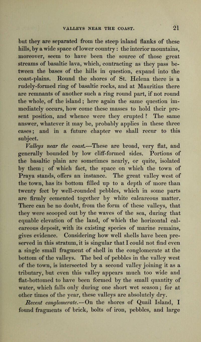 but they are separated from the steep inland flanks of these hills, by a wide space of lower country: the interior mountains, moreover, seem to have been the source of those great streams of basaltic lava, which, contracting as they pass be- tween the bases of the hills in question, expand into the coast-plains. Round the shores of St. Helena there is a rudely-formed ring of basaltic rocks, and at Mauritius there are remnants of another such a ring round part, if not round the whole, of the island; here again the same question im- mediately occurs, how come these masses to hold their pre- sent position, and whence were they erupted ? The same answer, whatever it may be, probably applies in these three cases; and in a future chapter we shall recur to this subject. Valleys near the coast—These are broad, very flat, and generally bounded by low cliff-formed sides. Portions of the basaltic plain are sometimes nearly, or quite, isolated by them; of which fact, the space on which the town of Praya stands, offers an instance. The great valley west of the town, has its bottom filled up to a depth of more than twenty feet by well-rounded pebbles, which in some parts are firmly cemented together by white calcareous matter. There can be no doubt, from the form of these valleys, that they were scooped out by the waves of the sea, during that equable elevation of the land, of which the horizontal cal- careous deposit, with its existing species of marine remains, gives evidence. Considering how well shells have been pre- served in this stratum, it is singular that I could not find even a single small fragment of shell in the conglomerate at the bottom of the valleys. The bed of pebbles in the valley west of the town, is intersected by a second valley joining it as a tributary, but even this valley appears much too wide and flat-bottomed to have been formed by the small quantity of water, which falls only during one short wet season; for at other times of the year, these valleys are absolutely dry. Recent conglomerate.—On the shores of Quail Island, I found fragments of brick, bolts of iron, pebbles, and large