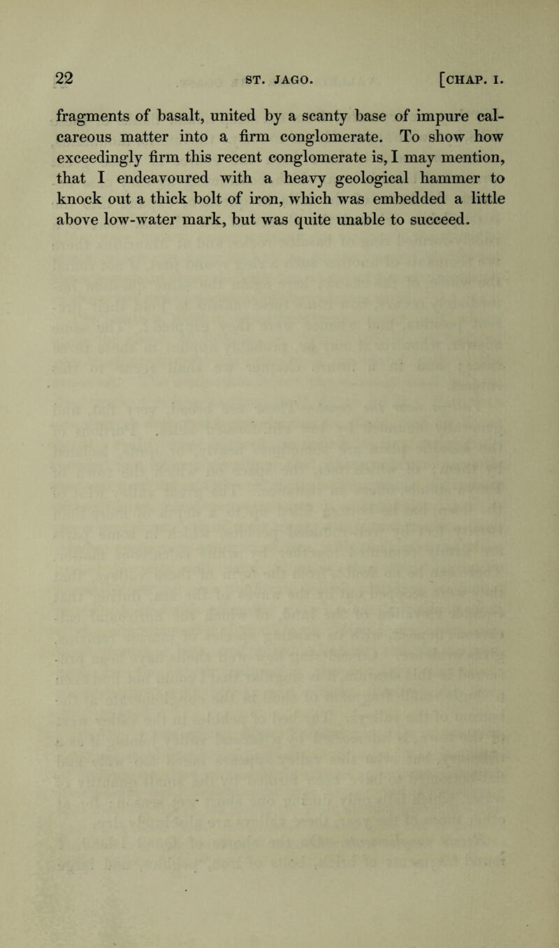 fragments of basalt, united by a scanty base of impure cal- careous matter into a firm conglomerate. To show how exceedingly firm this recent conglomerate is, I may mention, that I endeavoured with a heavy geological hammer to knock out a thick bolt of iron, which was embedded a little above low-water mark, but was quite unable to succeed.