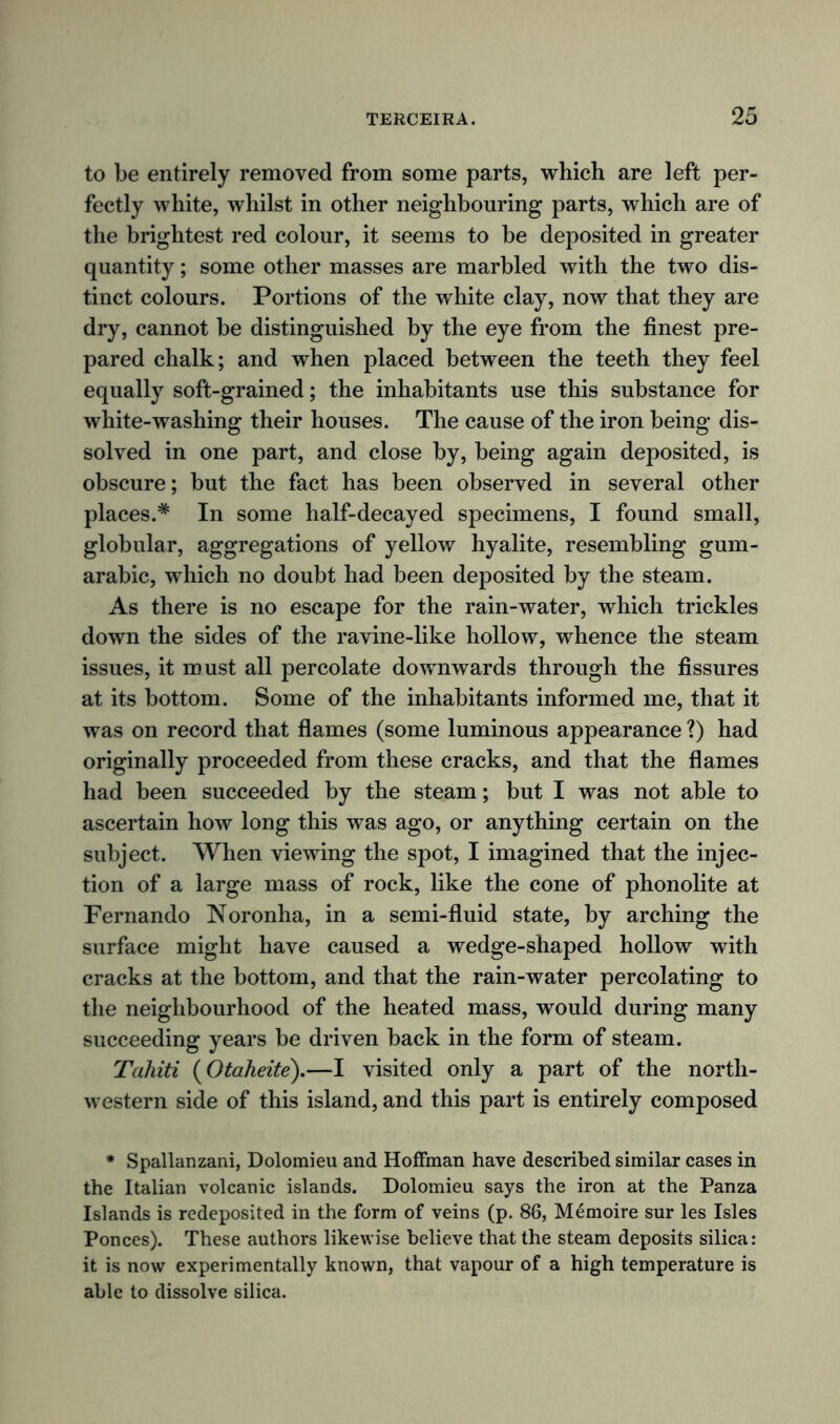 to be entirely removed from some parts, which are left per- fectly white, whilst in other neighbouring parts, which are of the brightest red colour, it seems to be deposited in greater quantity; some other masses are marbled with the two dis- tinct colours. Portions of the white clay, now that they are dry, cannot be distinguished by the eye from the finest pre- pared chalk; and when placed between the teeth they feel equally soft-grained; the inhabitants use this substance for white-washing their houses. The cause of the iron being dis- solved in one part, and close by, being again deposited, is obscure; but the fact has been observed in several other places.* In some half-decayed specimens, I found small, globular, aggregations of yellow hyalite, resembling gum- arabic, which no doubt had been deposited by the steam. As there is no escape for the rain-water, which trickles down the sides of the ravine-like hollow, whence the steam issues, it must all percolate downwards through the fissures at its bottom. Some of the inhabitants informed me, that it was on record that flames (some luminous appearance ?) had originally proceeded from these cracks, and that the flames had been succeeded by the steam; but I was not able to ascertain how long this was ago, or anything certain on the subject. When viewing the spot, I imagined that the injec- tion of a large mass of rock, like the cone of phonolite at Fernando Noronha, in a semi-fluid state, by arching the surface might have caused a wedge-shaped hollow with cracks at the bottom, and that the rain-water percolating to the neighbourhood of the heated mass, would during many succeeding years be driven back in the form of steam. Tahiti (Otaheite).—I visited only a part of the north- western side of this island, and this part is entirely composed * Spallanzani, Dolomieu and Hoffman have described similar cases in the Italian volcanic islands. Dolomieu says the iron at the Panza Islands is redeposited in the form of veins (p. 86, Memoire sur les Isles Ponces). These authors likewise believe that the steam deposits silica: it is now experimentally known, that vapour of a high temperature is able to dissolve silica.