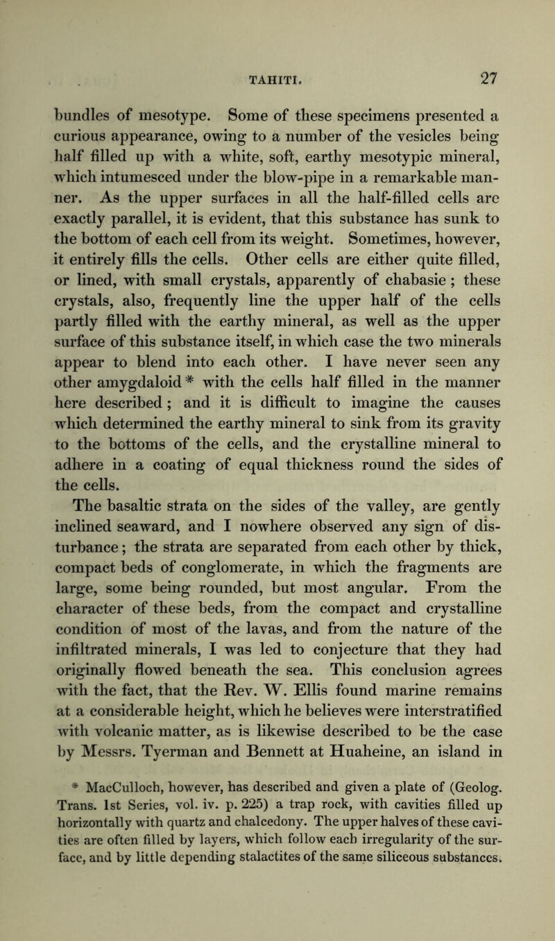 bundles of mesotype. Some of these specimens presented a curious appearance, owing to a number of the vesicles being- half filled up with a white, soft, earthy mesotypic mineral, which intumesced under the blow-pipe in a remarkable man- ner. As the upper surfaces in all the half-filled cells are exactly parallel, it is evident, that this substance has sunk to the bottom of each cell from its weight. Sometimes, however, it entirely fills the cells. Other cells are either quite filled, or lined, with small crystals, apparently of chabasie ; these crystals, also, frequently line the upper half of the cells partly filled with the earthy mineral, as well as the upper surface of this substance itself, in which case the two minerals appear to blend into each other. I have never seen any other amygdaloid # with the cells half filled in the manner here described; and it is difficult to imagine the causes which determined the earthy mineral to sink from its gravity to the bottoms of the cells, and the crystalline mineral to adhere in a coating of equal thickness round the sides of the cells. The basaltic strata on the sides of the valley, are gently inclined seaward, and I nowhere observed any sign of dis- turbance ; the strata are separated from each other by thick, compact beds of conglomerate, in which the fragments are large, some being rounded, but most angular. From the character of these beds, from the compact and crystalline condition of most of the lavas, and from the nature of the infiltrated minerals, I was led to conjecture that they had originally flowed beneath the sea. This conclusion agrees with the fact, that the Rev. W. Ellis found marine remains at a considerable height, which he believes were interstratified with volcanic matter, as is likewise described to be the case by Messrs. Tyerman and Bennett at Huaheine, an island in * MacCulloch, however, has described and given a plate of (Geolog. Trans. 1st Series, vol. iv. p. 225) a trap rock, with cavities filled up horizontally with quartz and chalcedony. The upper halves of these cavi- ties are often filled by layers, which follow each irregularity of the sur- face, and by little depending stalactites of the same siliceous substances.