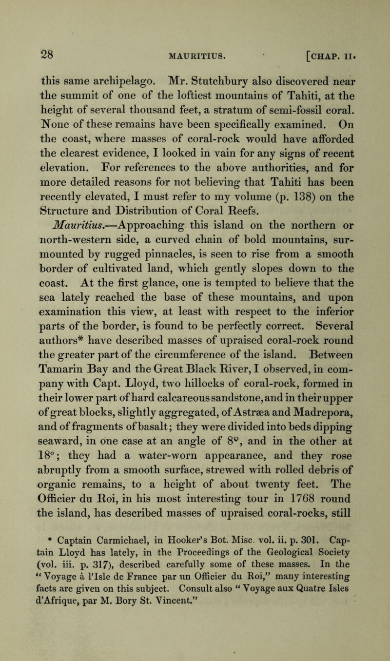 this same archipelago. Mr. Stutchbury also discovered near the summit of one of the loftiest mountains of Tahiti, at the height of several thousand feet, a stratum of semi-fossil coral. None of these remains have been specifically examined. On the coast, where masses of coral-rock would have afforded the clearest evidence, I looked in vain for any signs of recent elevation. For references to the above authorities, and for more detailed reasons for not believing that Tahiti has been recently elevated, I must refer to my volume (p. 138) on the Structure and Distribution of Coral Reefs. Mauritius.—Approaching this island on the northern or north-western side, a curved chain of bold mountains, sur- mounted by rugged pinnacles, is seen to rise from a smooth border of cultivated land, which gently slopes down to the coast. At the first glance, one is tempted to believe that the sea lately reached the base of these mountains, and upon examination this view, at least with respect to the inferior parts of the border, is found to be perfectly correct. Several authors* have described masses of upraised coral-rock round the greater part of the circumference of the island. Between Tamarin Bay and the Great Black River, I observed, in com- pany with Capt. Lloyd, two hillocks of coral-rock, formed in their lower part of hard calcareous sandstone, and in their upper of great blocks, slightly aggregated, of Astrsea and Madrepora, and of fragments of basalt; they were divided into beds dipping seaward, in one case at an angle of 8°, and in the other at 18°; they had a water-worn appearance, and they rose abruptly from a smooth surface, strewed with rolled debris of organic remains, to a height of about twenty feet. The Officier du Roi, in his most interesting tour in 1768 round the island, has described masses of upraised coral-rocks, still * Captain Carmichael, in Hooker’s Bot. Misc. vol. ii. p. 301. Cap- tain Lloyd has lately, in the Proceedings of the Geological Society (vol. iii. p. 317), described carefully some of these masses. In the “ Voyage a l’Isle de France par un Officier du Roi,” many interesting facts are given on this subject. Consult also “ Voyage aux Quatre Isles d’Afrique, par M. Bory St. Vincent.”
