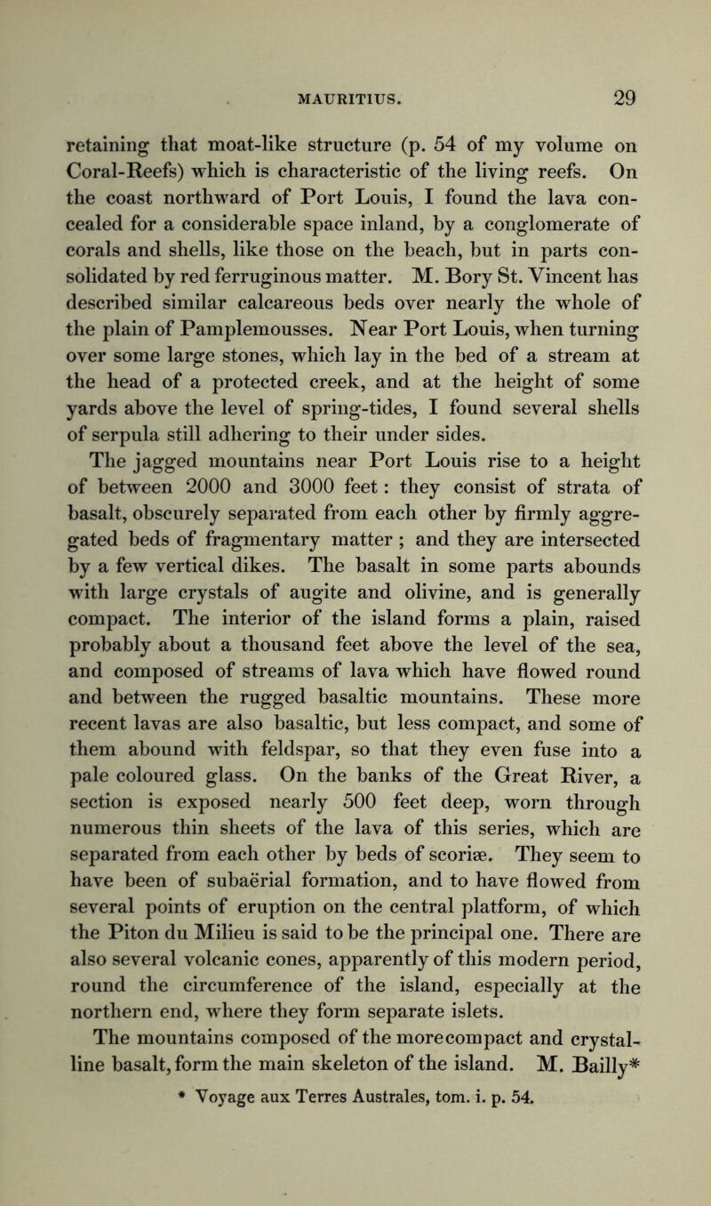 retaining that moat-like structure (p. 54 of my volume on Coral-Reefs) which is characteristic of the living reefs. On the coast northward of Port Louis, I found the lava con- cealed for a considerable space inland, by a conglomerate of corals and shells, like those on the beach, but in parts con- solidated by red ferruginous matter. M. Bory St. Vincent has described similar calcareous beds over nearly the whole of the plain of Pamplemousses. Near Port Louis, when turning over some large stones, which lay in the bed of a stream at the head of a protected creek, and at the height of some yards above the level of spring-tides, I found several shells of serpula still adhering to their under sides. The jagged mountains near Port Louis rise to a height of between 2000 and 3000 feet: they consist of strata of basalt, obscurely separated from each other by firmly aggre- gated beds of fragmentary matter ; and they are intersected by a few vertical dikes. The basalt in some parts abounds wfith large crystals of augite and olivine, and is generally compact. The interior of the island forms a plain, raised probably about a thousand feet above the level of the sea, and composed of streams of lava which have flowed round and between the rugged basaltic mountains. These more recent lavas are also basaltic, but less compact, and some of them abound with feldspar, so that they even fuse into a pale coloured glass. On the banks of the Great River, a section is exposed nearly 500 feet deep, worn through numerous thin sheets of the lava of this series, which are separated from each other by beds of scoriae. They seem to have been of subaerial formation, and to have flowed from several points of eruption on the central platform, of which the Piton du Milieu is said to be the principal one. There are also several volcanic cones, apparently of this modern period, round the circumference of the island, especially at the northern end, wdiere they form separate islets. The mountains composed of the morecompact and crystal- line basalt, form the main skeleton of the island. M. Bailly* * Voyage aux Terres Australes, tom. i. p. 54.