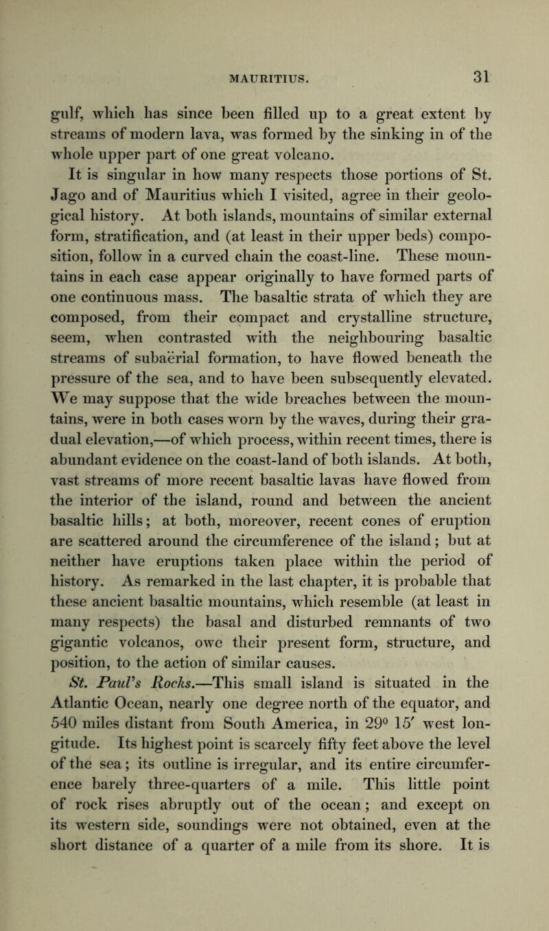 gulf, which has since been filled up to a great extent by streams of modern lava, was formed by the sinking in of the whole upper part of one great volcano. It is singular in how many respects those portions of St. Jago and of Mauritius which I visited, agree in their geolo- gical history. At both islands, mountains of similar external form, stratification, and (at least in their upper beds) compo- sition, follow in a curved chain the coast-line. These moun- tains in each case appear originally to have formed parts of one continuous mass. The basaltic strata of which they are composed, from their compact and crystalline structure, seem, when contrasted with the neighbouring basaltic streams of subaerial formation, to have flowed beneath the pressure of the sea, and to have been subsequently elevated. We may suppose that the wide breaches between the moun- tains, were in both cases worn by the waves, during their gra- dual elevation,—of which process, within recent times, there is abundant evidence on the coast-land of both islands. At both, vast streams of more recent basaltic lavas have flowed from the interior of the island, round and between the ancient basaltic hills; at both, moreover, recent cones of eruption are scattered around the circumference of the island; but at neither have eruptions taken place within the period of history. As remarked in the last chapter, it is probable that these ancient basaltic mountains, which resemble (at least in many respects) the basal and disturbed remnants of two gigantic volcanos, owe their present form, structure, and position, to the action of similar causes. St. Paul's Rocks.—This small island is situated in the Atlantic Ocean, nearly one degree north of the equator, and 540 miles distant from South America, in 29° 15' west lon- gitude. Its highest point is scarcely fifty feet above the level of the sea; its outline is irregular, and its entire circumfer- ence barely three-quarters of a mile. This little point of rock rises abruptly out of the ocean; and except on its western side, soundings were not obtained, even at the short distance of a quarter of a mile from its shore. It is