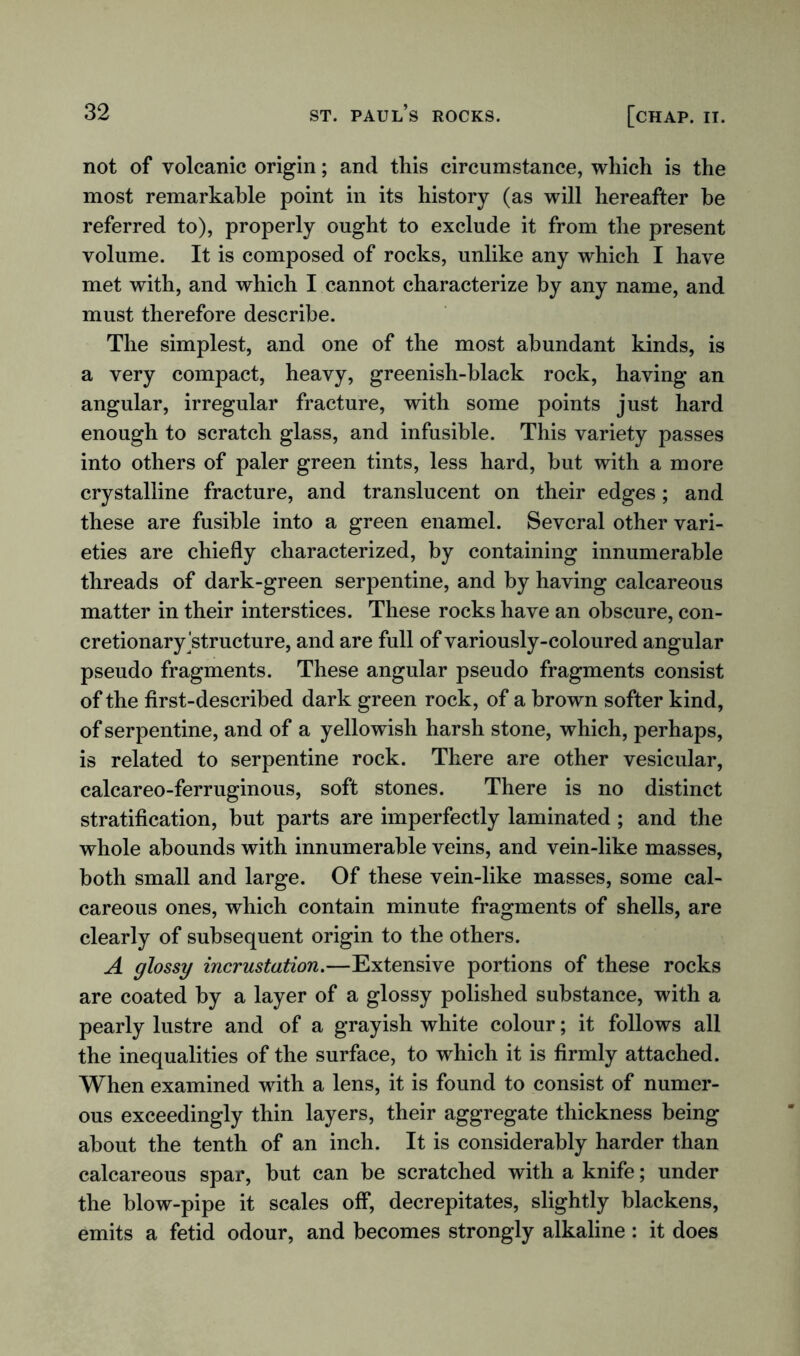 not of volcanic origin; and this circumstance, which is the most remarkable point in its history (as will hereafter be referred to), properly ought to exclude it from the present volume. It is composed of rocks, unlike any which I have met with, and which I cannot characterize by any name, and must therefore describe. The simplest, and one of the most abundant kinds, is a very compact, heavy, greenish-black rock, having an angular, irregular fracture, with some points just hard enough to scratch glass, and infusible. This variety passes into others of paler green tints, less hard, but with a more crystalline fracture, and translucent on their edges; and these are fusible into a green enamel. Several other vari- eties are chiefly characterized, by containing innumerable threads of dark-green serpentine, and by having calcareous matter in their interstices. These rocks have an obscure, con- cretionary ^structure, and are full of variously-coloured angular pseudo fragments. These angular pseudo fragments consist of the first-described dark green rock, of a brown softer kind, of serpentine, and of a yellowish harsh stone, which, perhaps, is related to serpentine rock. There are other vesicular, calcareo-ferruginous, soft stones. There is no distinct stratification, but parts are imperfectly laminated; and the whole abounds with innumerable veins, and vein-like masses, both small and large. Of these vein-like masses, some cal- careous ones, which contain minute fragments of shells, are clearly of subsequent origin to the others. A glossy incrustation.—Extensive portions of these rocks are coated by a layer of a glossy polished substance, with a pearly lustre and of a grayish white colour; it follows all the inequalities of the surface, to which it is firmly attached. When examined with a lens, it is found to consist of numer- ous exceedingly thin layers, their aggregate thickness being about the tenth of an inch. It is considerably harder than calcareous spar, but can be scratched with a knife; under the blow-pipe it scales off, decrepitates, slightly blackens, emits a fetid odour, and becomes strongly alkaline: it does