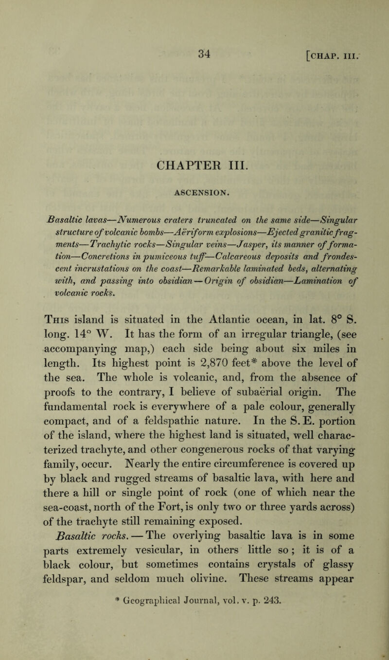 CHAPTER III. ASCENSION. Basaltic lavas—Numerous craters truncated on the same side—Singular structure of volcanic bombs—Aeriform explosions—Ejected graniticfrag- ments—Tr achy tic rocks—Singular veins—Jasper, its manner offorma- tion—Concretions in pumiceous tuff-—Calcareous deposits and frondes- cent incrustations on the coast—Remarkable laminated beds, alternating with, and passing into obsidian — Origin of obsidian—Lamination of volcanic rocks. This island is situated in the Atlantic ocean, in lat. 8° S. long. 14° W. It has the form of an irregular triangle, (see accompanying map,) each side being about six miles in length. Its highest point is 2,870 feet* above the level of the sea. The whole is volcanic, and, from the absence of proofs to the contrary, I believe of subaerial origin. The fundamental rock is everywhere of a pale colour, generally compact, and of a feldspathic nature. In the S. E. portion of the island, where the highest land is situated, well charac- terized trachyte, and other congenerous rocks of that varying family, occur. Nearly the entire circumference is covered up by black and rugged streams of basaltic lava, with here and there a hill or single point of rock (one of which near the sea-coast, north of the Fort, is only two or three yards across) of the trachyte still remaining exposed. Basaltic rocks. — The overlying basaltic lava is in some parts extremely vesicular, in others little so; it is of a black colour, but sometimes contains crystals of glassy feldspar, and seldom much olivine. These streams appear * Geographical Journal, vol. v. p. 243.