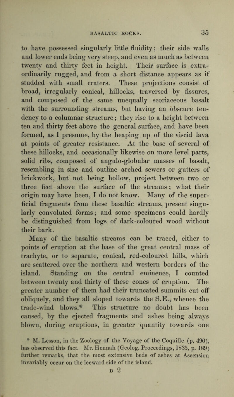 to have possessed singularly little fluidity; their side walls and lower ends being very steep, and even as much as between twenty and thirty feet in height. Their surface is extra- ordinarily rugged, and from a short distance appears as if studded with small craters. These projections consist of broad, irregularly conical, hillocks, traversed by fissures, and composed of the same unequally scoriaceous basalt with the surrounding streams, but having an obscure ten- dency to a columnar structure; they rise to a height between ten and thirty feet above the general surface, and have been formed, as I presume, by the heaping up of the viscid lava at points of greater resistance. At the base of several of these hillocks, and occasionally likewise on more level parts, solid ribs, composed of angulo-globular masses of basalt, resembling in size and outline arched sewers or gutters of brickwork, but not being hollow, project between two or three feet above the surface of the streams ; what their origin may have been, I do not know. Many of the super- ficial fragments from these basaltic streams, present singu- larly convoluted forms; and some specimens could hardly be distinguished from logs of dark-coloured wood without their bark. Many of the basaltic streams can be traced, either to points of eruption at the base of the great central mass of trachyte, or to separate, conical, red-coloured hills, which are scattered over the northern and western borders of the island. Standing on the central eminence, I counted between twenty and thirty of these cones of eruption. The greater number of them had their truncated summits cut off obliquely, and they all sloped towards the S.E., whence the trade-wind blows.# This structure no doubt has been caused, by the ejected fragments and ashes being always blown, during eruptions, in greater quantity towards one * M. Lesson, in the Zoology of the Voyage of the Coquille (p. 490), has observed this fact. Mr. Hennah (Geolog. Proceedings, 1835, p. 189) further remarks, that the most extensive beds of ashes at Ascension invariably occur on the leeward side of the island. D 2