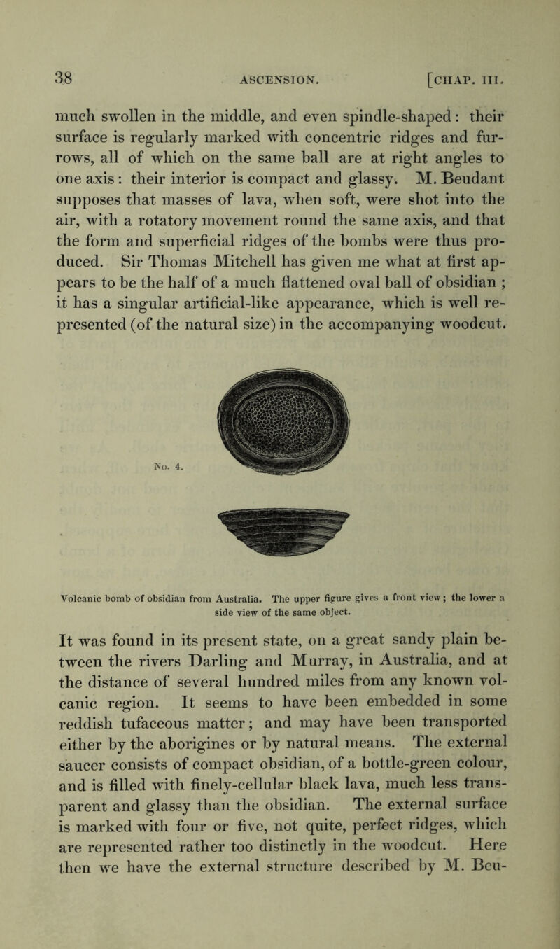 much swollen in the middle, and even spindle-shaped: their surface is regularly marked with concentric ridges and fur- rows, all of which on the same ball are at right angles to one axis: their interior is compact and glassy. M. Beudant supposes that masses of lava, when soft, were shot into the air, with a rotatory movement round the same axis, and that the form and superficial ridges of the bombs were thus pro- duced. Sir Thomas Mitchell has given me what at first ap- pears to be the half of a much flattened oval ball of obsidian ; it has a singular artificial-like appearance, which is well re- presented (of the natural size) in the accompanying woodcut. Volcanic bomb of obsidian from Australia. The upper figure gives a front view; the lower a side view of the same object. It was found in its present state, on a great sandy plain be- tween the rivers Darling and Murray, in Australia, and at the distance of several hundred miles from any known vol- canic region. It seems to have been embedded in some reddish tufaceous matter; and may have been transported either by the aborigines or by natural means. The external saucer consists of compact obsidian, of a bottle-green colour, and is filled with finely-cellular black lava, much less trans- parent and glassy than the obsidian. The external surface is marked with four or five, not quite, perfect ridges, which are represented rather too distinctly in the woodcut. Here then we have the external structure described by M. Beu-