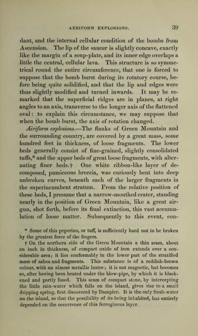 dant, and the internal cellular condition of the bombs from Ascension. The lip of the saucer is slightly concave, exactly like the margin of a soup-plate, and its inner edge overlaps a little the central, cellular lava. This structure is so symme- trical round the entire circumference, that one is forced to suppose that the bomb burst during its rotatory course, be- fore being quite solidified, and that the lip and edges were thus slightly modified and turned inwards. It may be re- marked that the superficial ridges are in planes, at right angles to an axis, transverse to the longer axis of the flattened oval: to explain this circumstance, we may suppose that when the bomb burst, the axis of rotation changed. Aeriform explosions.—The flanks of Green Mountain and the surrounding country, are covered by a great mass, some hundred feet in thickness, of loose fragments. The lower beds generally consist of fine-grained, slightly consolidated tuffs,* and the upper beds of great loose fragments, with alter- nating finer beds.f One white ribbon-like layer of de- composed, pumiceous breccia, was curiously bent into deep unbroken curves, beneath each of the larger fragments in the superincumbent stratum. From the relative position of these beds, I presume that a narrow-mouthed crater, standing nearly in the position of Green Mountain, like a great air- gun, shot forth, before its final extinction, this vast accumu- lation of loose matter. Subsequently to this event, con- * Some of this peperino, or tuff, is sufficiently hard not to be broken by the greatest force of the fingers. f On the northern side of the Green Mountain a thin seam, about an inch in thickness, of compact oxide of iron extends over a con- siderable area; it lies conformably in the lower part of the stratified mass of ashes and fragments. This substance is of a reddish-brown colour, with an almost metallic lustre ; it is not magnetic, but becomes so, after having been heated under the blow-pipe, by which it is black- ened and partly fused. This seam of compact stone, by intercepting the little rain-water which falls on the island, gives rise to a small dripping spring, first discovered by Dampier. It is the only fresh-water on the island, so that the possibility of its being inhabited, has entirely depended on the occurrence of this ferruginous layer.