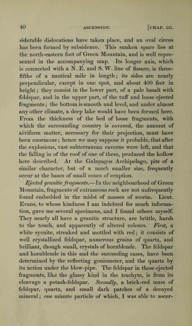siderable dislocations have taken place, and an oval circus has been formed by subsidence. This sunken space lies at the north-eastern foot of Green Mountain, and is well repre- sented in the accompanying map. Its longer axis, which is connected with a N. E. and S. W. line of fissure, is three- fifths of a nautical mile in length; its sides are nearly perpendicular, except in one spot, and about 400 feet in height; they consist in the lower part, of a pale basalt with feldspar, and in the upper part, of the tuff and loose ejected fragments; the bottom is smooth and level, and under almost any other climate, a deep lake would have been formed here. From the thickness of the bed of loose fragments, with which the surrounding country is covered, the amount of aeriform matter, necessary for their projection, must have been enormous ; hence we may suppose it probable, that after the explosions, vast subterranean caverns were left, and that the falling in of the roof of one of these, produced the hollow here described. At the Galapagos Archipelago, pits of a similar character, but of a much smaller size, frequently occur at the bases of small cones of eruption. Ejected granitic fragments.—In the neighbourhood of Green Mountain, fragments of extraneous rock are not unfrequently found embedded in the midst of masses of scoriae. Lieut. Evans, to whose kindness I am indebted for much informa- tion, gave me several specimens, and I found others myself. They nearly all have a granitic structure, are brittle, harsh to the touch, and apparently of altered colours. Eirstf a white syenite, streaked and mottled with red; it consists of well crystallized feldspar, numerous grains of quartz, and brilliant, though small, crystals of hornblende. The feldspar and hornblende in this and the succeeding cases, have been determined by the reflecting goniometer, and the quartz by its action under the blow-pipe. The feldspar in these ejected fragments, like the glassy kind in the trachyte, is from its cleavage a potash-feldspar. Secondly, a brick-red mass of feldspar, quartz, and small dark patches of a decayed mineral; one minute particle of which, I was able to ascer-