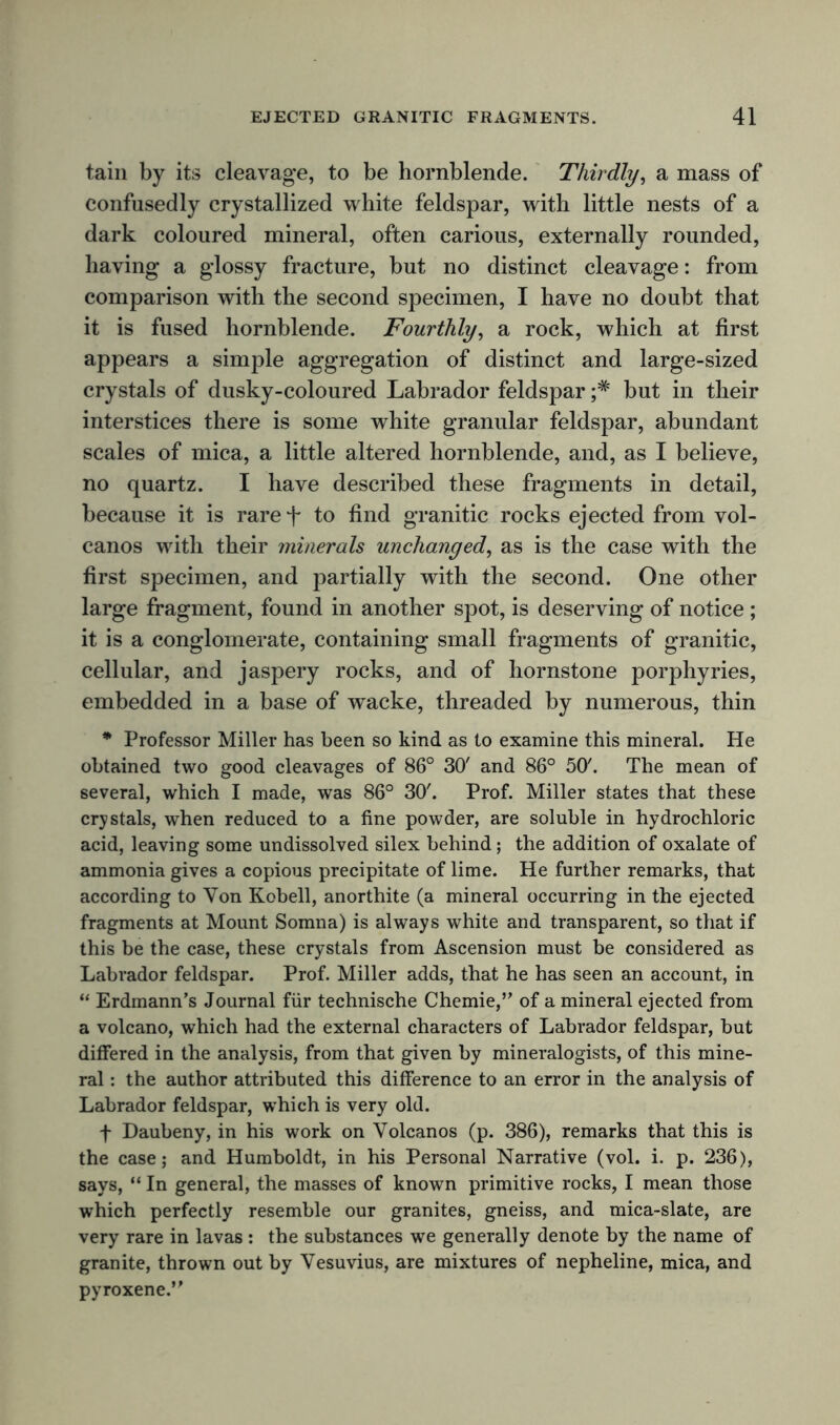 tain by its cleavage, to be hornblende. Thirdly, a mass of confusedly crystallized white feldspar, with little nests of a dark coloured mineral, often carious, externally rounded, having a glossy fracture, but no distinct cleavage: from comparison with the second specimen, I have no doubt that it is fused hornblende. Fourthly, a rock, which at first appears a simple aggregation of distinct and large-sized crystals of dusky-coloured Labrador feldspar but in their interstices there is some white granular feldspar, abundant scales of mica, a little altered hornblende, and, as I believe, no quartz. I have described these fragments in detail, because it is raref to find granitic rocks ejected from vol- canos with their minerals unchanged, as is the case with the first specimen, and partially with the second. One other large fragment, found in another spot, is deserving of notice; it is a conglomerate, containing small fragments of granitic, cellular, and jaspery rocks, and of hornstone porphyries, embedded in a base of wacke, threaded by numerous, thin * Professor Miller has been so kind as to examine this mineral. He obtained two good cleavages of 86° 30' and 86° 50'. The mean of several, which I made, was 86° 30'. Prof. Miller states that these crystals, when reduced to a fine powder, are soluble in hydrochloric acid, leaving some undissolved silex behind; the addition of oxalate of ammonia gives a copious precipitate of lime. He further remarks, that according to Yon Kobell, anorthite (a mineral occurring in the ejected fragments at Mount Somna) is always white and transparent, so that if this be the case, these crystals from Ascension must be considered as Labrador feldspar. Prof. Miller adds, that he has seen an account, in “ Erdmann’s Journal fiir technische Chemie,” of a mineral ejected from a volcano, which had the external characters of Labrador feldspar, but differed in the analysis, from that given by mineralogists, of this mine- ral : the author attributed this difference to an error in the analysis of Labrador feldspar, which is very old. f Daubeny, in his work on Volcanos (p. 386), remarks that this is the case; and Humboldt, in his Personal Narrative (vol. i. p. 236), says, “ In general, the masses of known primitive rocks, I mean those which perfectly resemble our granites, gneiss, and mica-slate, are very rare in lavas : the substances we generally denote by the name of granite, thrown out by Vesuvius, are mixtures of nepheline, mica, and pyroxene.”