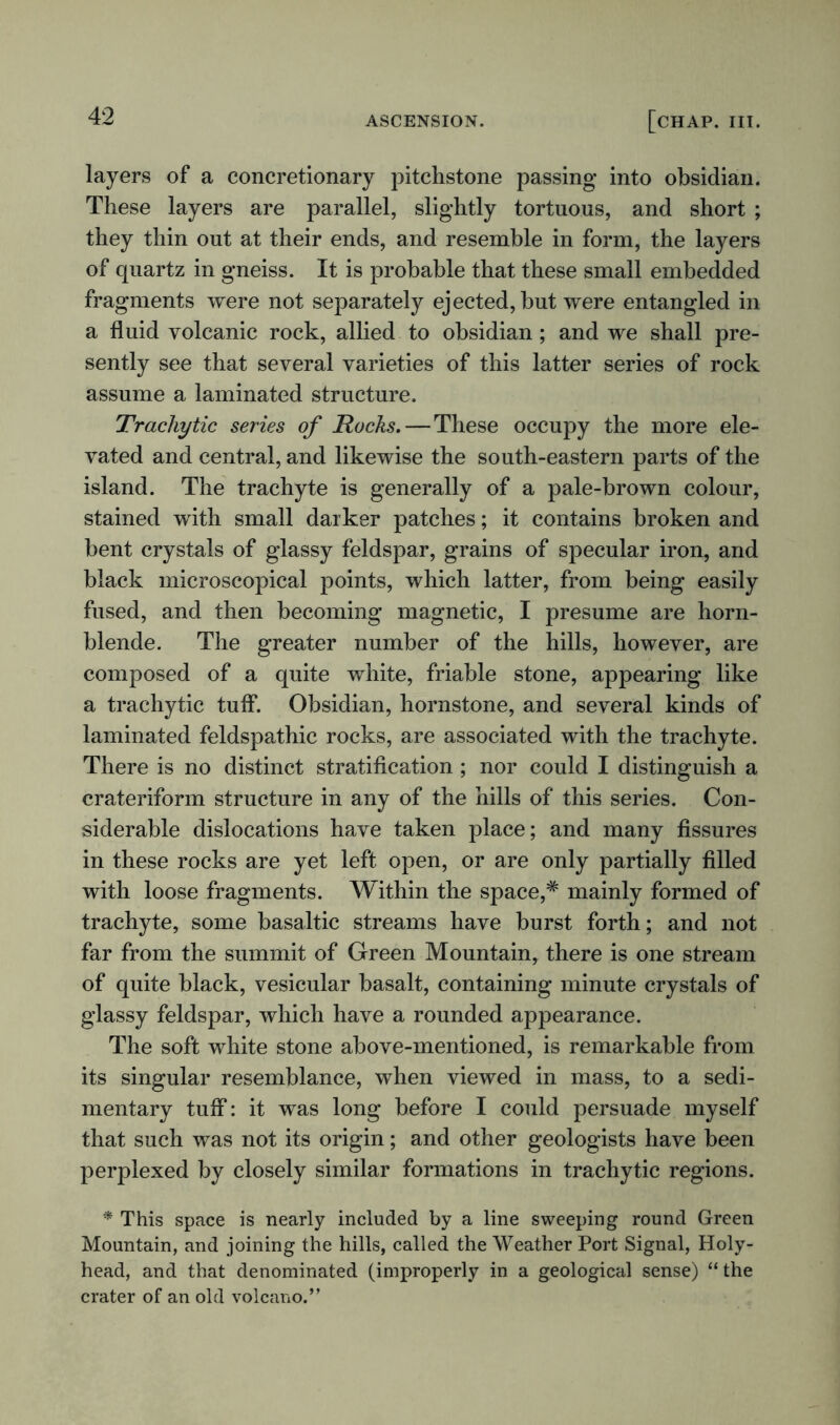 layers of a concretionary pitchstone passing into obsidian. These layers are parallel, slightly tortuous, and short ; they thin out at their ends, and resemble in form, the layers of quartz in gneiss. It is probable that these small embedded fragments were not separately ejected, but were entangled in a fluid volcanic rock, allied to obsidian ; and we shall pre- sently see that several varieties of this latter series of rock assume a laminated structure. Trachy tic series of Rocks.—These occupy the more ele- vated and central, and likewise the south-eastern parts of the island. The trachyte is generally of a pale-brown colour, stained with small darker patches; it contains broken and bent crystals of glassy feldspar, grains of specular iron, and black microscopical points, which latter, from being easily fused, and then becoming magnetic, I presume are horn- blende. The greater number of the hills, however, are composed of a quite white, friable stone, appearing like a trachytic tuff. Obsidian, hornstone, and several kinds of laminated feldspathic rocks, are associated with the trachyte. There is no distinct stratification ; nor could I distinguish a crateriform structure in any of the hills of this series. Con- siderable dislocations have taken place; and many fissures in these rocks are yet left open, or are only partially filled with loose fragments. Within the space,* mainly formed of trachyte, some basaltic streams have burst forth; and not far from the summit of Green Mountain, there is one stream of quite black, vesicular basalt, containing minute crystals of glassy feldspar, which have a rounded appearance. The soft white stone above-mentioned, is remarkable from its singular resemblance, when viewed in mass, to a sedi- mentary tuff: it was long before I could persuade myself that such was not its origin; and other geologists have been perplexed by closely similar formations in trachytic regions. * This space is nearly included by a line sweeping round Green Mountain, and joining the hills, called the Weather Port Signal, Holy- head, and that denominated (improperly in a geological sense) “ the crater of an old volcano.”