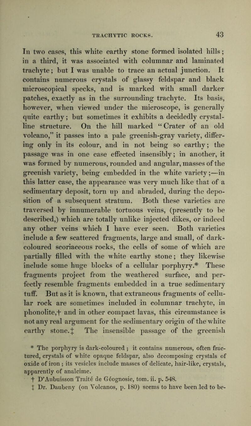 In two cases, this white earthy stone formed isolated hills; in a third, it was associated with columnar and laminated trachyte; but I was unable to trace an actual junction. It contains numerous crystals of glassy feldspar and black microscopical specks, and is marked with small darker patches, exactly as in the surrounding trachyte. Its basis, however, when viewed under the microscope, is generally quite earthy; but sometimes it exhibits a decidedly crystal- line structure. On the hill marked “ Crater of an old volcano,” it passes into a pale greenish-gray variety, differ- ing only in its colour, and in not being so earthy; the passage was in one case effected insensibly; in another, it was formed by numerous, rounded and angular, masses of the greenish variety, being embedded in the white variety;—in this latter case, the appearance was very much like that of a sedimentary deposit, torn up and abraded, during the depo- sition of a subsequent stratum. Both these varieties are traversed by innumerable tortuous veins, (presently to be described,) which are totally unlike injected dikes, or indeed any other veins which I have ever seen. Both varieties include a few scattered fragments, large and small, of dark- coloured scoriaceous rocks, the cells of some of which are partially filled with the white earthy stone; they likewise include some huge blocks of a cellular porphyry.* These fragments project from the weathered surface, and per- fectly resemble fragments embedded in a true sedimentary tuff. But as it is known, that extraneous fragments of cellu- lar rock are sometimes included in columnar trachyte, in phonolite,t and in other compact lavas, this circumstance is not any real argument for the sedimentary origin of the white earthy stone. $ The insensible passage of the greenish * The porphyry is dark-coloured ; it contains numerous, often frac- tured, crystals of white opaque feldspar, also decomposing crystals of oxide of iron ; its vesicles include masses of delicate, hair-like, crystals, apparently of analcime. t D’Aubuisson Traite de Geognosie, tom. ii. p. 548. X Dr. Daubeny (on Volcanos, p. 180) seems to have been led to be-
