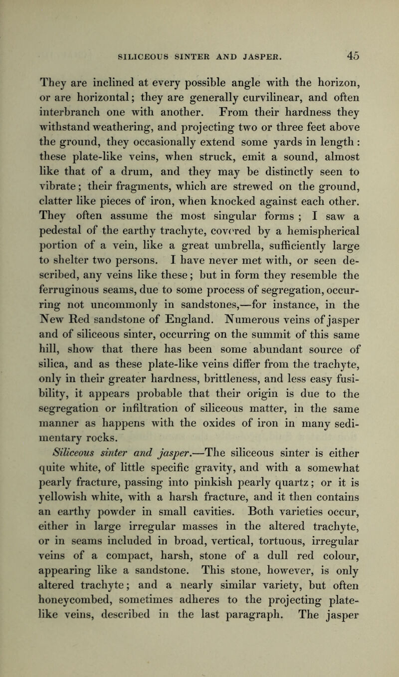 They are inclined at every possible angle with the horizon, or are horizontal; they are generally curvilinear, and often interbranch one with another. From their hardness they withstand weathering, and projecting two or three feet above the ground, they occasionally extend some yards in length : these plate-like veins, when struck, emit a sound, almost like that of a drum, and they may be distinctly seen to vibrate; their fragments, which are strewed on the ground, clatter like pieces of iron, when knocked against each other. They often assume the most singular forms ; I saw a pedestal of the earthy trachyte, covered by a hemispherical portion of a vein, like a great umbrella, sufficiently large to shelter two persons. I have never met with, or seen de- scribed, any veins like these; but in form they resemble the ferruginous seams, due to some process of segregation, occur- ring not uncommonly in sandstones,—for instance, in the New Red sandstone of England. Numerous veins of jasper and of siliceous sinter, occurring on the summit of this same hill, show that there has been some abundant source of silica, and as these plate-like veins differ from the trachyte, only in their greater hardness, brittleness, and less easy fusi- bility, it appears probable that their origin is due to the segregation or infiltration of siliceous matter, in the same manner as happens with the oxides of iron in many sedi- mentary rocks. Siliceous sinter and jasper.—The siliceous sinter is either quite white, of little specific gravity, and with a somewhat pearly fracture, passing into pinkish pearly quartz; or it is yellowish white, with a harsh fracture, and it then contains an earthy powder in small cavities. Both varieties occur, either in large irregular masses in the altered trachyte, or in seams included in broad, vertical, tortuous, irregular veins of a compact, harsh, stone of a dull red colour, appearing like a sandstone. This stone, however, is only altered trachyte; and a nearly similar variety, but often honeycombed, sometimes adheres to the projecting plate- like veins, described in the last paragraph. The jasper