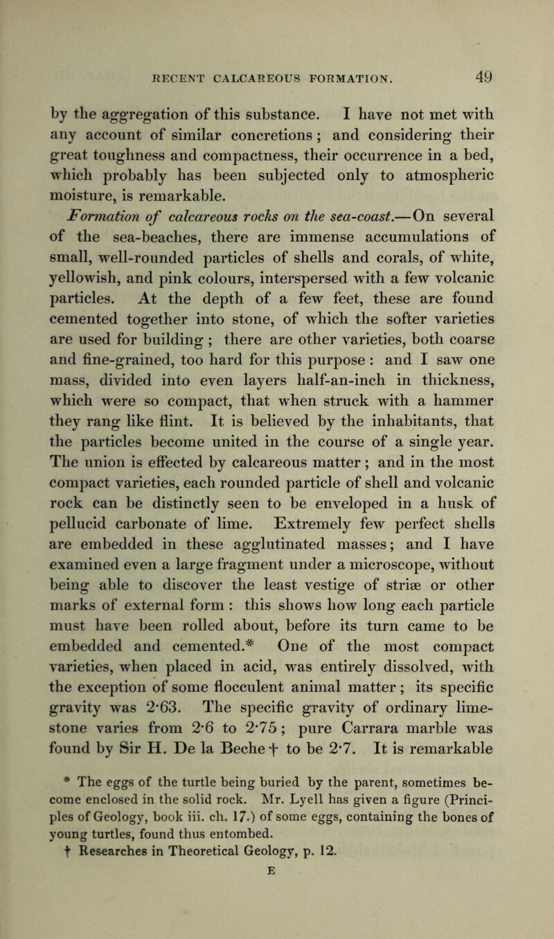 by the aggregation of this substance. I have not met with any account of similar concretions ; and considering their great toughness and compactness, their occurrence in a bed, which probably has been subjected only to atmospheric moisture, is remarkable. Formation of calcareous rocks on the sea-coast.—On several of the sea-beaches, there are immense accumulations of small, well-rounded particles of shells and corals, of white, yellowish, and pink colours, interspersed with a few volcanic particles. At the depth of a few feet, these are found cemented together into stone, of which the softer varieties are used for building ; there are other varieties, both coarse and fine-grained, too hard for this purpose : and I saw one mass, divided into even layers half-an-inch in thickness, which were so compact, that when struck with a hammer they rang like flint. It is believed by the inhabitants, that the particles become united in the course of a single year. The union is effected by calcareous matter; and in the most compact varieties, each rounded particle of shell and volcanic rock can be distinctly seen to be enveloped in a husk of pellucid carbonate of lime. Extremely few perfect shells are embedded in these agglutinated masses; and I have examined even a large fragment under a microscope, without being able to discover the least vestige of striae or other marks of external form: this shows how long each particle must have been rolled about, before its turn came to be embedded and cemented.* One of the most compact varieties, when placed in acid, was entirely dissolved, with the exception of some flocculent animal matter ; its specific gravity was 2*63. The specific gravity of ordinary lime- stone varies from 2*6 to 2*75; pure Carrara marble was found by Sir H. De la Bechet to be 2-7. It is remarkable * The eggs of the turtle being buried by the parent, sometimes be- come enclosed in the solid rock. Mr. Lyell has given a figure (Princi- ples of Geology, book iii. ch. 17.) of some eggs, containing the bones of young turtles, found thus entombed. t Researches in Theoretical Geology, p. 12. E