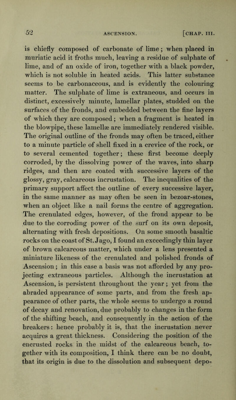 is chiefly composed of carbonate of lime; when placed in muriatic acid it froths much, leaving a residue of sulphate of lime, and of an oxide of iron, together with a black powder, which is not soluble in heated acids. This latter substance seems to be carbonaceous, and is evidently the colouring matter. The sulphate of lime is extraneous, and occurs in distinct, excessively minute, lamellar plates, studded on the surfaces of the fronds, and embedded between the fine layers of which they are composed; when a fragment is heated in the blowpipe, these lamellae are immediately rendered visible. The original outline of the fronds may often be traced, either to a minute particle of shell fixed in a crevice of the rock, or to several cemented together; these first become deeply corroded, by the dissolving power of the waves, into sharp ridges, and then are coated with successive layers of the glossy, gray, calcareous incrustation. The inequalities of the primary support affect the outline of every successive layer, in the same manner as may often be seen in bezoar-stones, when an object like a nail forms the centre of aggregation. The crenulated edges, however, of the frond appear to be due to the corroding power of the surf on its own deposit, alternating with fresh depositions. On some smooth basaltic rocks on the coast of St. Jago, I found an exceedingly thin layer of brown calcareous matter, which under a lens presented a miniature likeness of the crenulated and polished fronds of Ascension; in this case a basis was not afforded by any pro- jecting extraneous particles. Although the incrustation at Ascension, is persistent throughout the year; yet from the abraded appearance of some parts, and from the fresh ap- pearance of other parts, the whole seems to undergo a round of decay and renovation, due probably to changes in the form of the shifting beach, and consequently in the action of the breakers: hence probably it is, that the incrustation never acquires a great thickness. Considering the position of the encrusted rocks in the midst of the calcareous beach, to- gether with its composition, I think there can be no doubt, that its origin is due to the dissolution and subsequent depo-