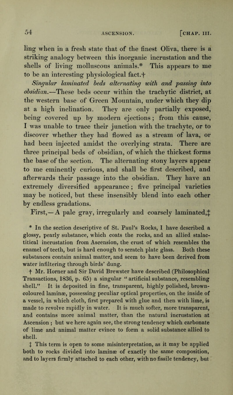 ling when in a fresh state that of the finest Oliva, there is a striking analogy between this inorganic incrustation and the shells of living molluscous animals.* This appears to me to be an interesting physiological fact.f Singular laminated beds alternating with and passing into obsidian.—These beds occur within the trachytic district, at the western base of Green Mountain, under which they dip at a high inclination. They are only partially exposed, being covered up by modern ejections ; from this cause, I was unable to trace their junction with the trachyte, or to discover whether they had flowed as a stream of lava, or had been injected amidst the overlying strata. There are three principal beds of obsidian, of which the thickest forms the base of the section. The alternating stony layers appear to me eminently curious, and shall be first described, and afterwards their passage into the obsidian. They have an extremely diversified appearance; five principal varieties may be noticed, but these insensibly blend into each other by endless gradations. First,—A pale gray, irregularly and coarsely laminated,$ * In the section descriptive of St. Paul’s Rocks, I have described a glossy, pearly substance, which coats the rocks, and an allied stalac- titical incrustation from Ascension, the crust of which resembles the enamel of teeth, but is hard enough to scratch plate glass. Both these substances contain animal matter, and seem to have been derived from water infiltering through birds’ dung. f Mr. Horner and Sir David Brewster have described (Philosophical Transactions, 1836, p. 65) a singular “ artificial substance, resembling shell.” It is deposited in fine, transparent, highly polished, brown- coloured laminae, possessing peculiar optical properties, on the inside of a vessel, in which cloth, first prepared with glue and then with lime, is made to revolve rapidly in wrater. It is much softer, more transparent, and contains more animal matter, than the natural incrustation at Ascension ; but we here again see, the strong tendency which carbonate of lime and animal matter evince to form a solid substance allied to shell. X This term is open to some misinterpretation, as it may be applied both to rocks divided into laminae of exactly the same composition, and to layers firmly attached to each other, with no fissile tendency, but