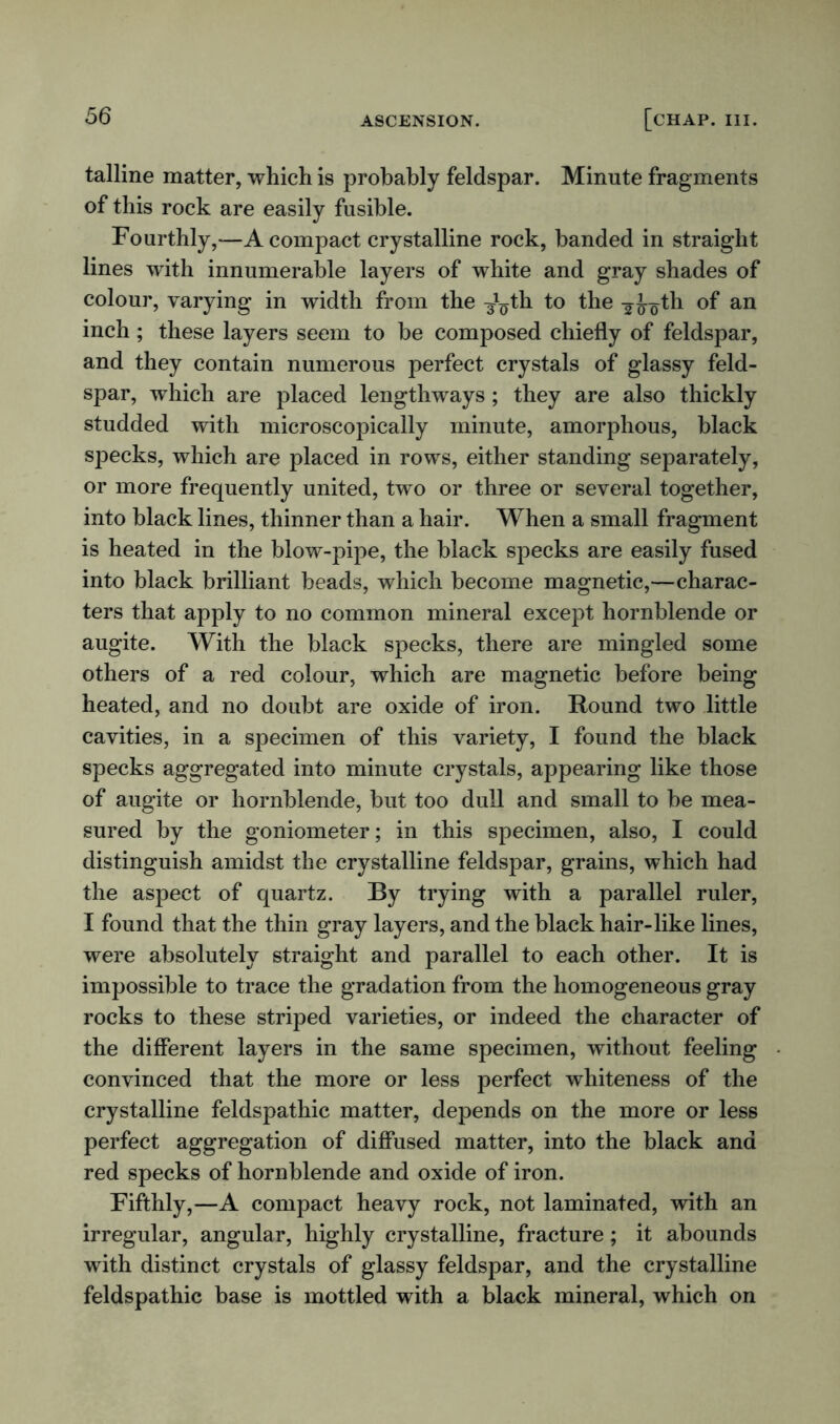 talline matter, which is probably feldspar. Minute fragments of this rock are easily fusible. Fourthly,—A compact crystalline rock, banded in straight lines with innumerable layers of white and gray shades of colour, varying in width from the -§^th to the ¥Joth °f an inch ; these layers seem to be composed chiefly of feldspar, and they contain numerous perfect crystals of glassy feld- spar, which are placed lengthways ; they are also thickly studded with microscopically minute, amorphous, black specks, which are placed in rows, either standing separately, or more frequently united, two or three or several together, into black lines, thinner than a hair. When a small fragment is heated in the blow-pipe, the black specks are easily fused into black brilliant beads, which become magnetic,—charac- ters that apply to no common mineral except hornblende or augite. With the black specks, there are mingled some others of a red colour, which are magnetic before being heated, and no doubt are oxide of iron. Round two little cavities, in a specimen of this variety, I found the black specks aggregated into minute crystals, appearing like those of augite or hornblende, but too dull and small to be mea- sured by the goniometer; in this specimen, also, I could distinguish amidst the crystalline feldspar, grains, which had the aspect of quartz. By trying with a parallel ruler, I found that the thin gray layers, and the black hair-like lines, were absolutely straight and parallel to each other. It is impossible to trace the gradation from the homogeneous gray rocks to these striped varieties, or indeed the character of the different layers in the same specimen, without feeling convinced that the more or less perfect whiteness of the crystalline feldspathic matter, depends on the more or less perfect aggregation of diffused matter, into the black and red specks of hornblende and oxide of iron. Fifthly,—A compact heavy rock, not laminated, with an irregular, angular, highly crystalline, fracture; it abounds with distinct crystals of glassy feldspar, and the crystalline feldspathic base is mottled with a black mineral, which on